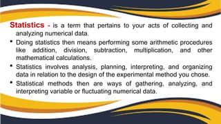 Statistics - is a term that pertains to your acts of collecting and
analyzing numerical data.
 Doing statistics then means performing some arithmetic procedures
like addition, division, subtraction, multiplication, and other
mathematical calculations.
 Statistics involves analysis, planning, interpreting, and organizing
data in relation to the design of the experimental method you chose.
 Statistical methods then are ways of gathering, analyzing, and
interpreting variable or fluctuating numerical data.
 