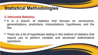 Statistical Methodologies
2. Inferential Statistics
 It is a branch of statistics that focuses on conclusions,
generalizations, predictions, interpretations, hypotheses, and the
like.
 There are a lot of hypotheses testing in this method of statistics that
require you to perform complex and advanced mathematical
operations.
 