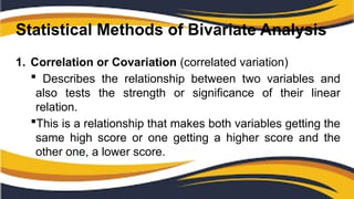 Statistical Methods of Bivariate Analysis
1. Correlation or Covariation (correlated variation)
 Describes the relationship between two variables and
also tests the strength or significance of their linear
relation.
This is a relationship that makes both variables getting the
same high score or one getting a higher score and the
other one, a lower score.
 