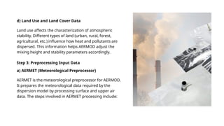 d) Land Use and Land Cover Data
Land use affects the characterization of atmospheric
stability. Different types of land (urban, rural, forest,
agricultural, etc.) influence how heat and pollutants are
dispersed. This information helps AERMOD adjust the
mixing height and stability parameters accordingly.
AERMET is the meteorological preprocessor for AERMOD.
It prepares the meteorological data required by the
dispersion model by processing surface and upper air
data. The steps involved in AERMET processing include:
Step 3: Preprocessing Input Data
a) AERMET (Meteorological Preprocessor)
 
