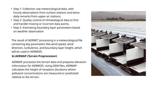 • Step 1: Collection raw meteorological data, with
hourly observations from surface stations and twice-
daily remarks from upper air stations.
• Step 2: Quality control of climatological data to find
and handle missing or incorrect data points.
• Step 3: Estimating boundary layer parameters based
on weather observation
The result of AERMET processing is a meteorological file
containing key parameters like wind speed, wind
direction, turbulence, and boundary layer height, which
will be used in AERMOD.
b) AERMAP (Terrain Preprocessor)
AERMAP processes the terrain data and prepares elevation
information for AERMOD. Using DEM files, AERMAP
calculates the height of receptors (locations where
pollutant concentrations are measured or predicted)
relative to the terrain.
 