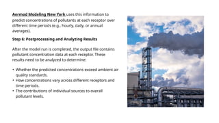After the model run is completed, the output file contains
pollutant concentration data at each receptor. These
results need to be analyzed to determine:
Step 6: Postprocessing and Analyzing Results
• Whether the predicted concentrations exceed ambient air
quality standards.
• How concentrations vary across different receptors and
time periods.
• The contributions of individual sources to overall
pollutant levels.
Aermod Modeling New York uses this information to
predict concentrations of pollutants at each receptor over
different time periods (e.g., hourly, daily, or annual
averages).
 
