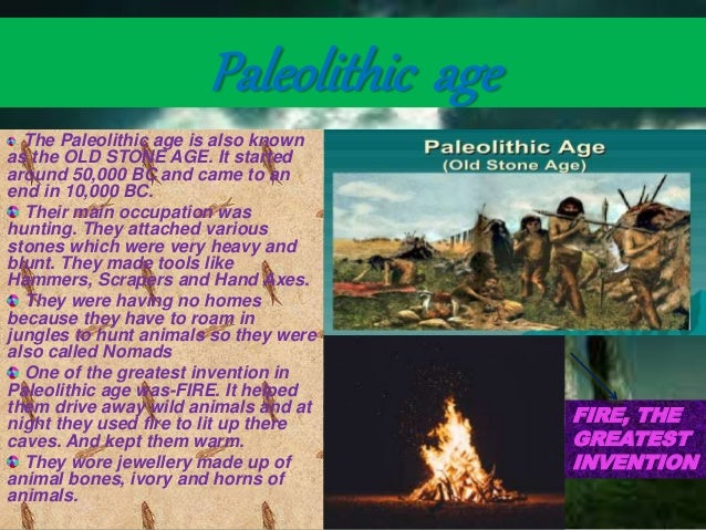 Paleolithic age
The Paleolithic age is also known
as the OLD STONE AGE. It started
around 50,000 BC and came to an
end in 10,000 BC.
Their main occupation was
hunting. They attached various
stones which were very heavy and
blunt. They made tools like
Hammers, Scrapers and Hand Axes.
They were having no homes
because they have to roam in
jungles to hunt animals so they were
also called Nomads
One of the greatest invention in
Paleolithic age was-FIRE. It helped
them drive away wild animals and at
night they used fire to lit up there
caves. And kept them warm.
They wore jewellery made up of
animal bones, ivory and horns of
animals.
FIRE, THE
GREATEST
INVENTION
 