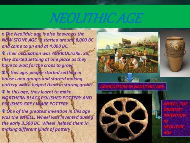 NEOLITHICAGE
The Neolithic age is also known as the
NEW STONE AGE. It started around 8,000 BC
and came to an end at 4,000 BC.
Their occupation was AGRICULTURE. So,
they started settling at one place as they
have to wait for the crops to grow.
In this age, people started settling in
houses and groups and started making
pottery which helped them in storing grains.
In this age, they learnt to make
NORTHERN BLACK POLISHED POTTERY AND
POLISHED GREY WARE POTTERY.
One of the greatest invention in this age
was the WHEEL. Wheel was invented during
the early 3,500 BC. Wheel helped them in
making different kinds of pottery
WHEEL, THE
GREATEST
INVENTION
IN
NEOLITHIC
AGE
AGRICULTURE IN NEOLITHIC AGE
NEOLITHICAGE
 