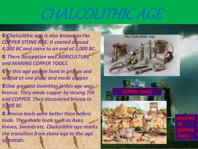 Chalcolithicage
Chalcolithic age is also known as the
COPPER STONE AGE. It started around
4,000 BC and came to an end at 2,000 BC.
There occupation was AGRICULTURE
and MAKING COPPER TOOLS.
In this age people lived in groups and
settled at one place and made copper.
One greatest invention in this age was
bronze. They made copper by mixing TIN
and COPPER. They discovered bronze in
3,300 BC.
Bronze tools were better than before
tools. They made tools such as Axes,
Knives, Swords etc. Chalcolithic age marks
the transition from stone age to the age
of metals.
COPPER TOOLS
MAKING
OF
COPPER
TOOLS
CHALCOLITHICAGE
 