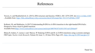 Travers, A. and Muskhelishvili, G. (2015), DNA structure and function. FEBS J, 282: 2279-2295. doi:10.11.11/febs.13307
, Available from: https://febs.onlinelibrary.wiley.com/action/showCitFormats?doi=10.1111%2Ffebs.13307
Kulkarni, M. and Mukherjee, A.(2017) Understanding B-DNA to A-DNA transition in the right-handed DNA helix:
Perspective from a local to global transition.
Available from:https://www.sciencedirect.com/science/article/pii/S0079610716301158?via%3Dihub#!
Blaise,D, Anders, F ,Larsen, L and Marcus, W Studying Z-DNA and B- to Z-DNA transitions using a cytosine analogue
FRET-pair, Nucleic Acids Research, Volume 44, Issue 11, 20 June 2016, Page e101, https://doi.org/10.1093/nar/gkw114
References
Thank You
 
