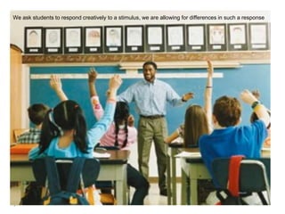 We ask students to respond creatively to a stimulus, we are allowing for differences in such a response
 