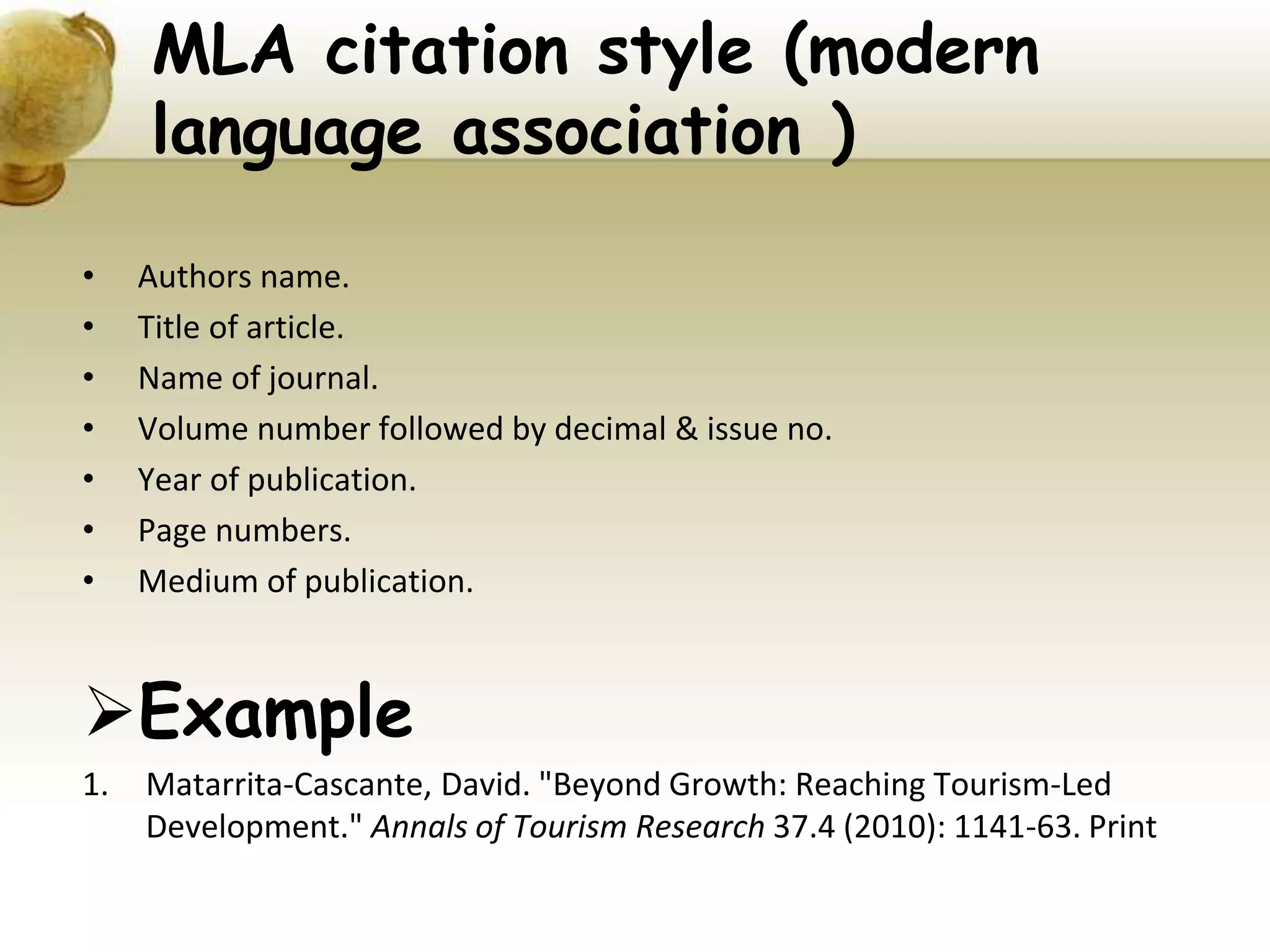 MLA citation style (modern
language association )
• Authors name.
• Title of article.
• Name of journal.
• Volume number followed by decimal & issue no.
• Year of publication.
• Page numbers.
• Medium of publication.
Example
1. Matarrita-Cascante, David. "Beyond Growth: Reaching Tourism-Led
Development." Annals of Tourism Research 37.4 (2010): 1141-63. Print
 