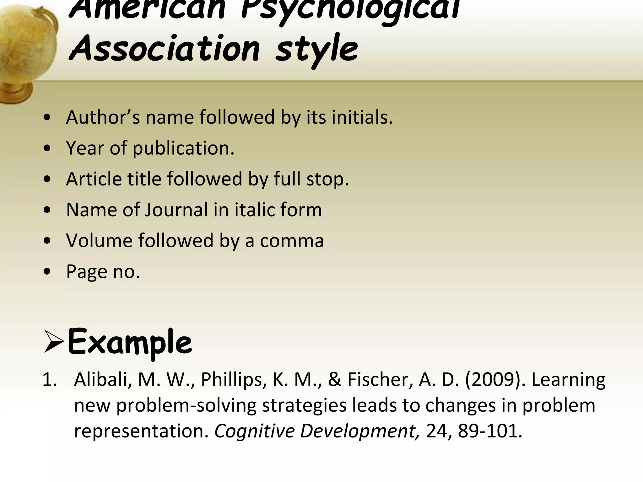 American Psychological
Association style
• Author’s name followed by its initials.
• Year of publication.
• Article title followed by full stop.
• Name of Journal in italic form
• Volume followed by a comma
• Page no.
Example
1. Alibali, M. W., Phillips, K. M., & Fischer, A. D. (2009). Learning
new problem-solving strategies leads to changes in problem
representation. Cognitive Development, 24, 89-101.
 