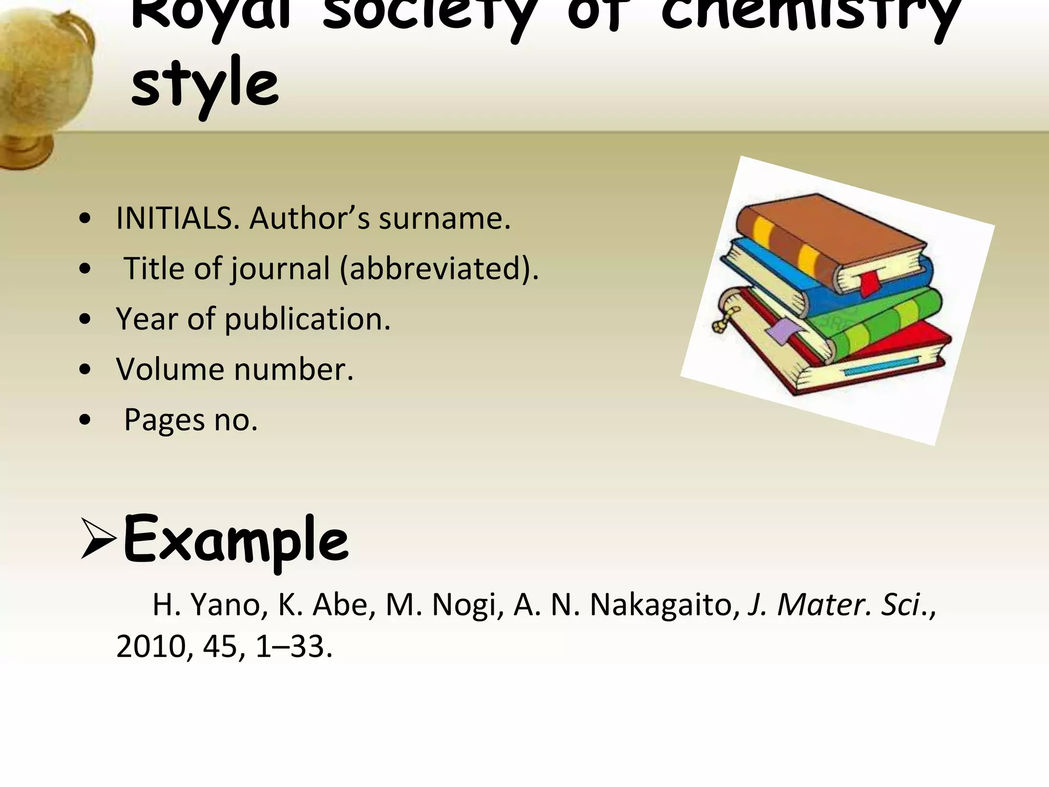 Royal society of chemistry
style
• INITIALS. Author’s surname.
• Title of journal (abbreviated).
• Year of publication.
• Volume number.
• Pages no.
Example
H. Yano, K. Abe, M. Nogi, A. N. Nakagaito, J. Mater. Sci.,
2010, 45, 1–33.
 