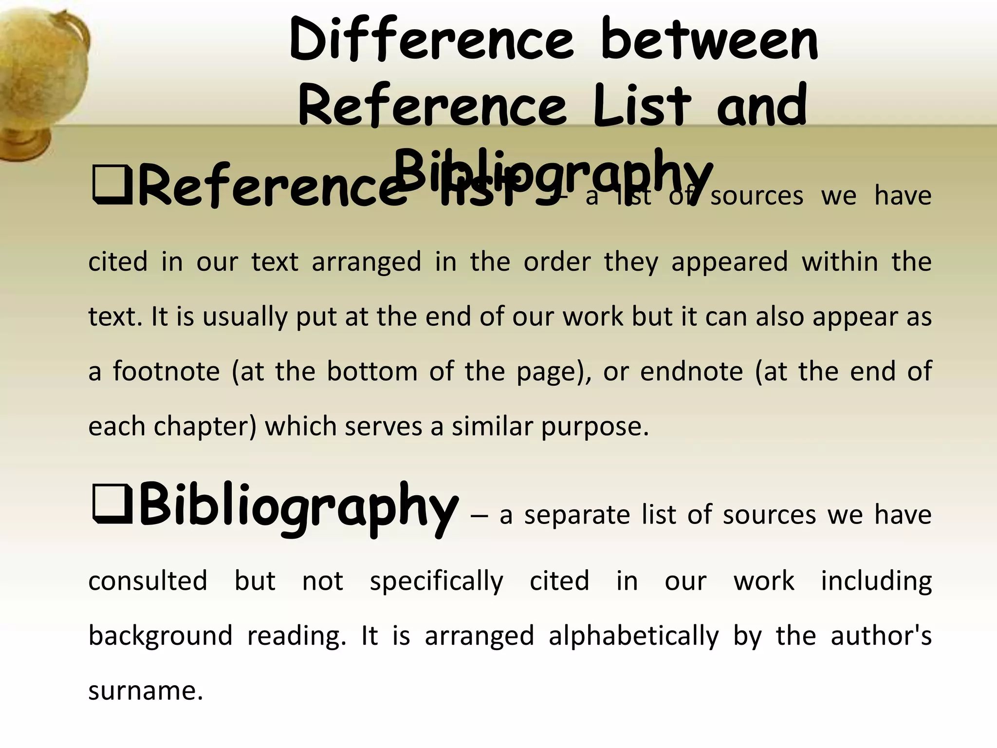 Reference list – a list of sources we have
cited in our text arranged in the order they appeared within the
text. It is usually put at the end of our work but it can also appear as
a footnote (at the bottom of the page), or endnote (at the end of
each chapter) which serves a similar purpose.
Bibliography – a separate list of sources we have
consulted but not specifically cited in our work including
background reading. It is arranged alphabetically by the author's
surname.
Difference between
Reference List and
Bibliography
 
