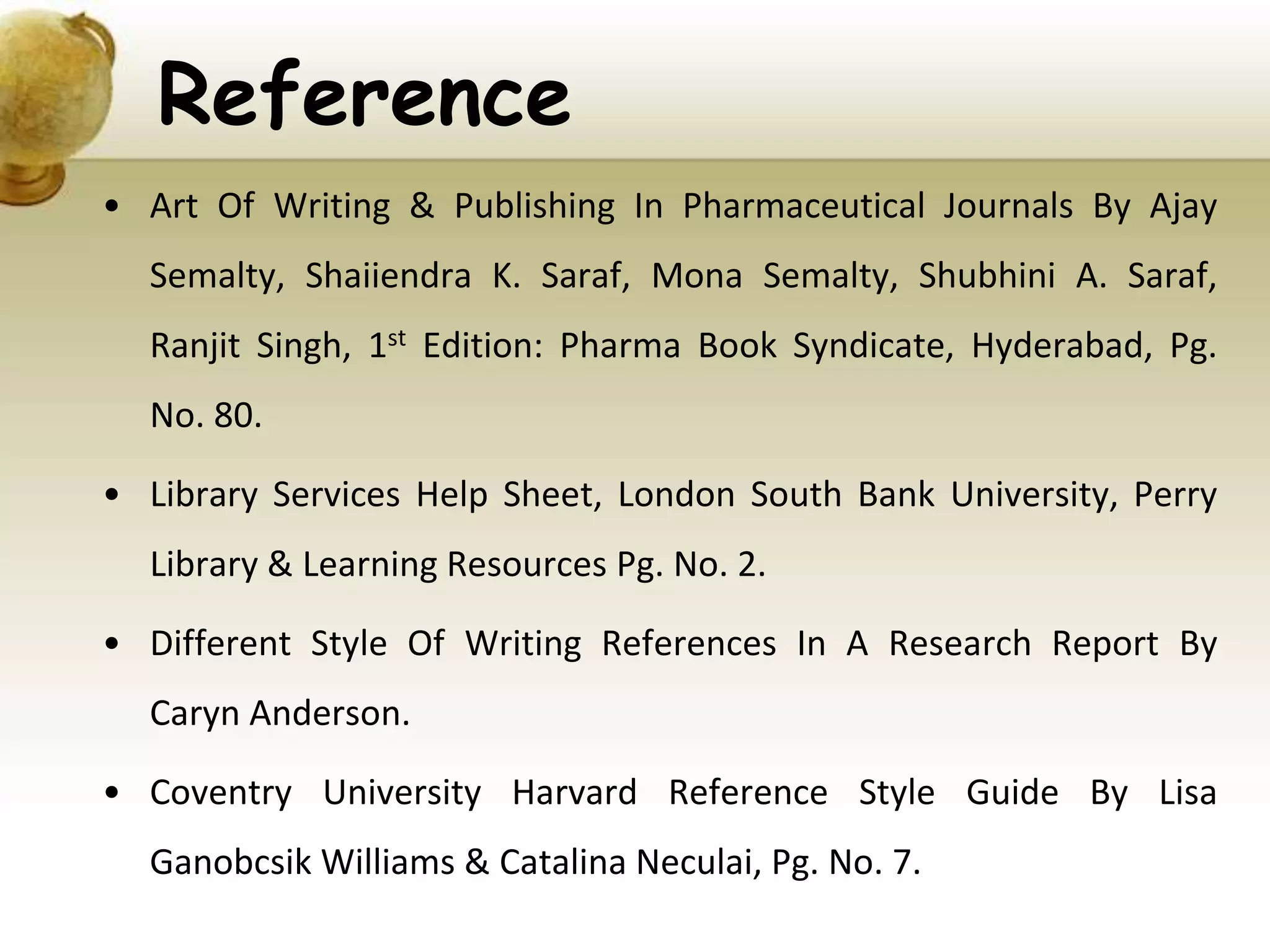 Reference
• Art Of Writing & Publishing In Pharmaceutical Journals By Ajay
Semalty, Shaiiendra K. Saraf, Mona Semalty, Shubhini A. Saraf,
Ranjit Singh, 1st Edition: Pharma Book Syndicate, Hyderabad, Pg.
No. 80.
• Library Services Help Sheet, London South Bank University, Perry
Library & Learning Resources Pg. No. 2.
• Different Style Of Writing References In A Research Report By
Caryn Anderson.
• Coventry University Harvard Reference Style Guide By Lisa
Ganobcsik Williams & Catalina Neculai, Pg. No. 7.
 