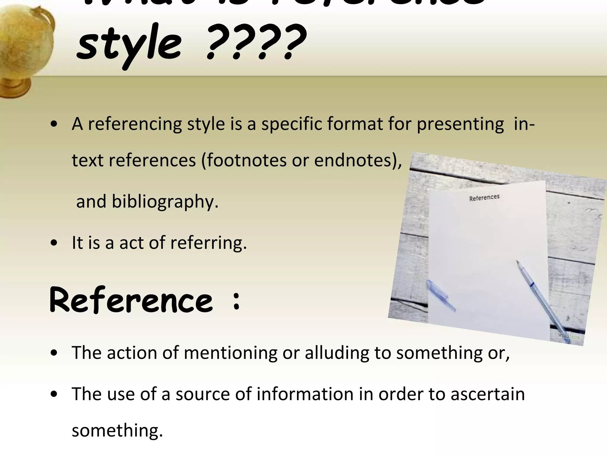 What is reference
style ????
• A referencing style is a specific format for presenting in-
text references (footnotes or endnotes),
and bibliography.
• It is a act of referring.
Reference :
• The action of mentioning or alluding to something or,
• The use of a source of information in order to ascertain
something.
 
