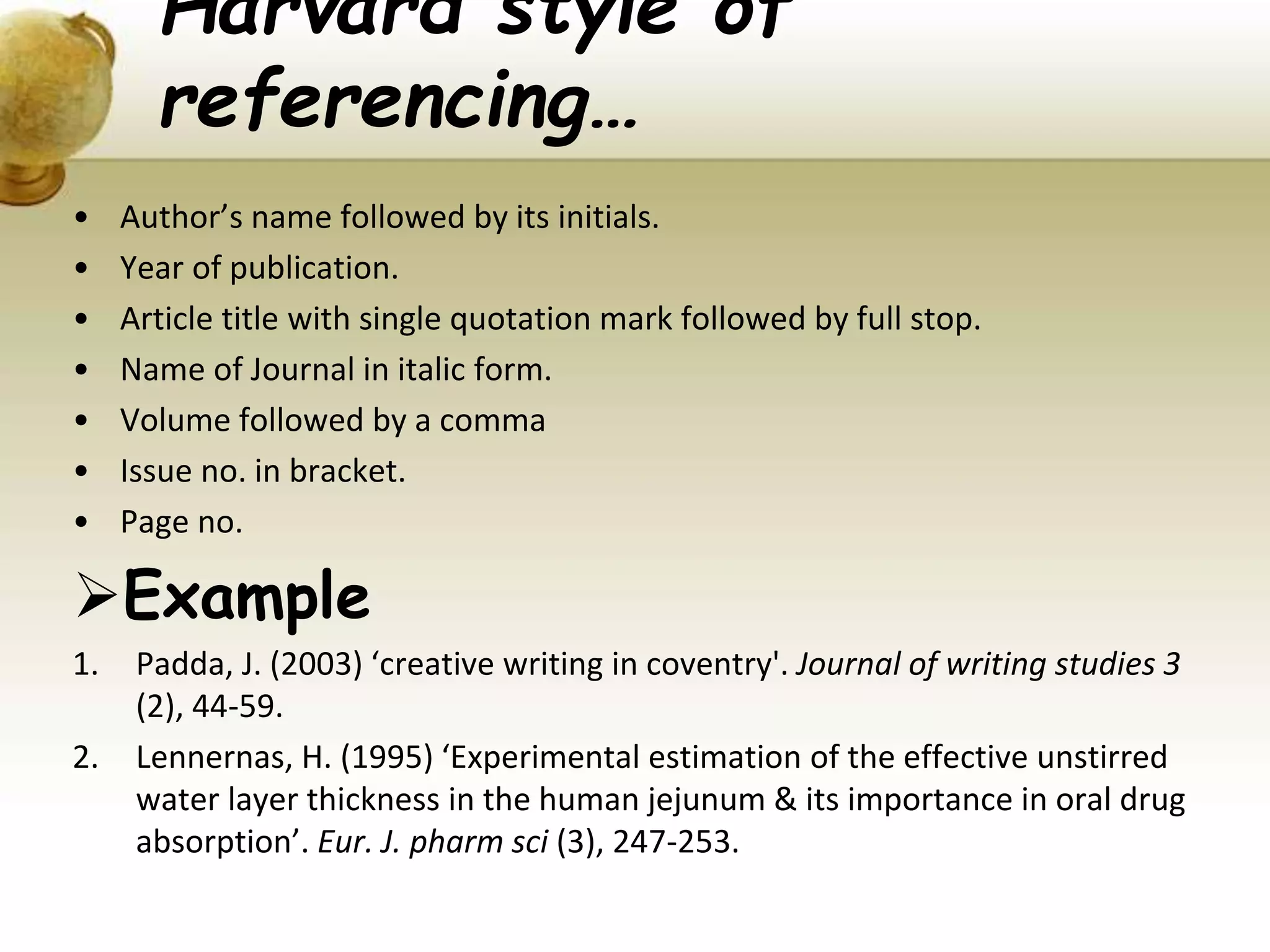 Harvard style of
referencing…
• Author’s name followed by its initials.
• Year of publication.
• Article title with single quotation mark followed by full stop.
• Name of Journal in italic form.
• Volume followed by a comma
• Issue no. in bracket.
• Page no.
Example
1. Padda, J. (2003) ‘creative writing in coventry'. Journal of writing studies 3
(2), 44-59.
2. Lennernas, H. (1995) ‘Experimental estimation of the effective unstirred
water layer thickness in the human jejunum & its importance in oral drug
absorption’. Eur. J. pharm sci (3), 247-253.
 