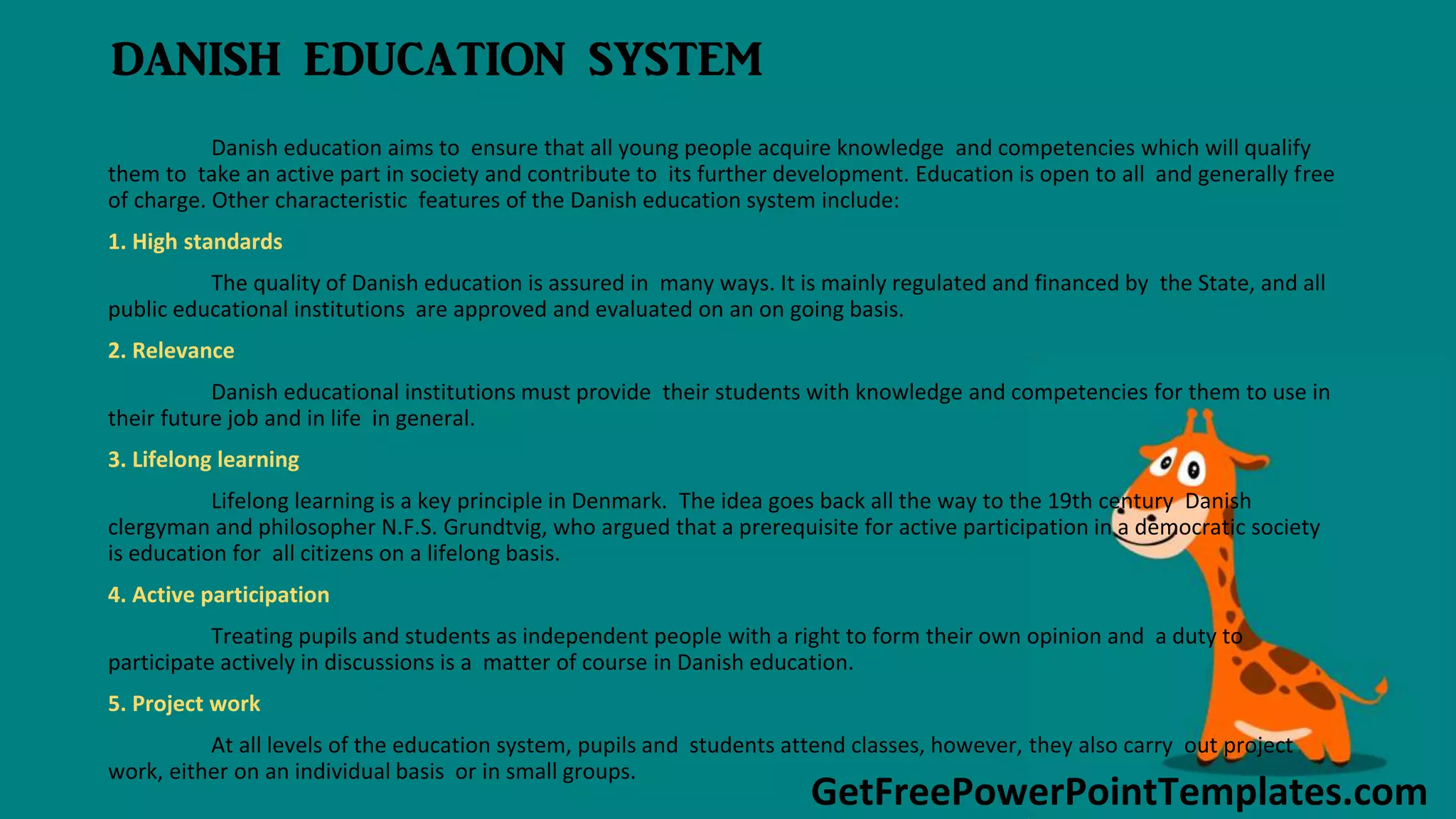 GetFreePowerPointTemplates.com
DANISH EDUCATION SYSTEM
Danish education aims to ensure that all young people acquire knowledge and competencies which will qualify
them to take an active part in society and contribute to its further development. Education is open to all and generally free
of charge. Other characteristic features of the Danish education system include:
1. High standards
The quality of Danish education is assured in many ways. It is mainly regulated and financed by the State, and all
public educational institutions are approved and evaluated on an on going basis.
2. Relevance
Danish educational institutions must provide their students with knowledge and competencies for them to use in
their future job and in life in general.
3. Lifelong learning
Lifelong learning is a key principle in Denmark. The idea goes back all the way to the 19th century Danish
clergyman and philosopher N.F.S. Grundtvig, who argued that a prerequisite for active participation in a democratic society
is education for all citizens on a lifelong basis.
4. Active participation
Treating pupils and students as independent people with a right to form their own opinion and a duty to
participate actively in discussions is a matter of course in Danish education.
5. Project work
At all levels of the education system, pupils and students attend classes, however, they also carry out project
work, either on an individual basis or in small groups.
 