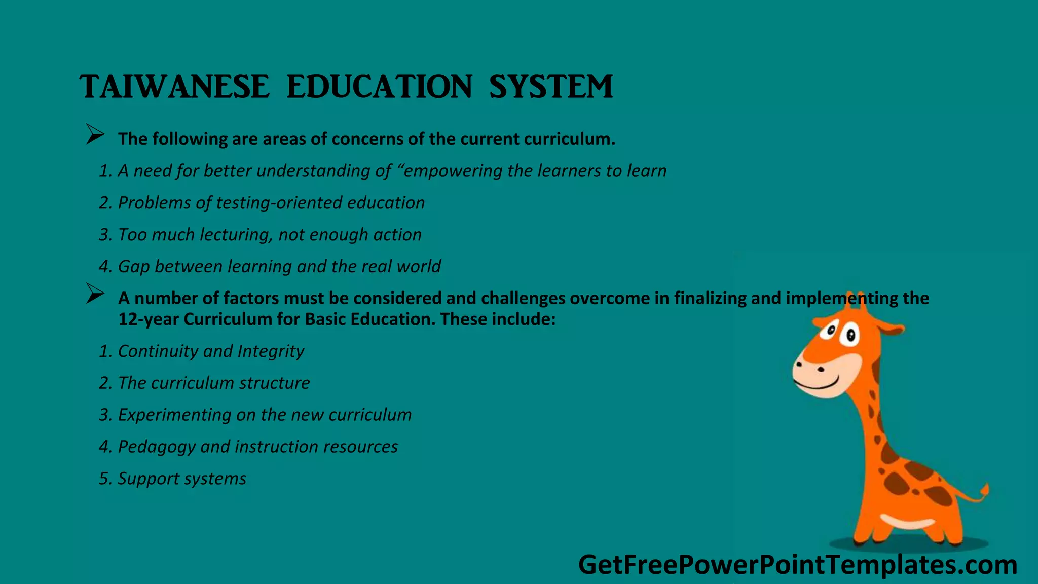GetFreePowerPointTemplates.com
TAIWANESE EDUCATION SYSTEM
 The following are areas of concerns of the current curriculum.
1. A need for better understanding of “empowering the learners to learn
2. Problems of testing-oriented education
3. Too much lecturing, not enough action
4. Gap between learning and the real world
 A number of factors must be considered and challenges overcome in finalizing and implementing the
12-year Curriculum for Basic Education. These include:
1. Continuity and Integrity
2. The curriculum structure
3. Experimenting on the new curriculum
4. Pedagogy and instruction resources
5. Support systems
 