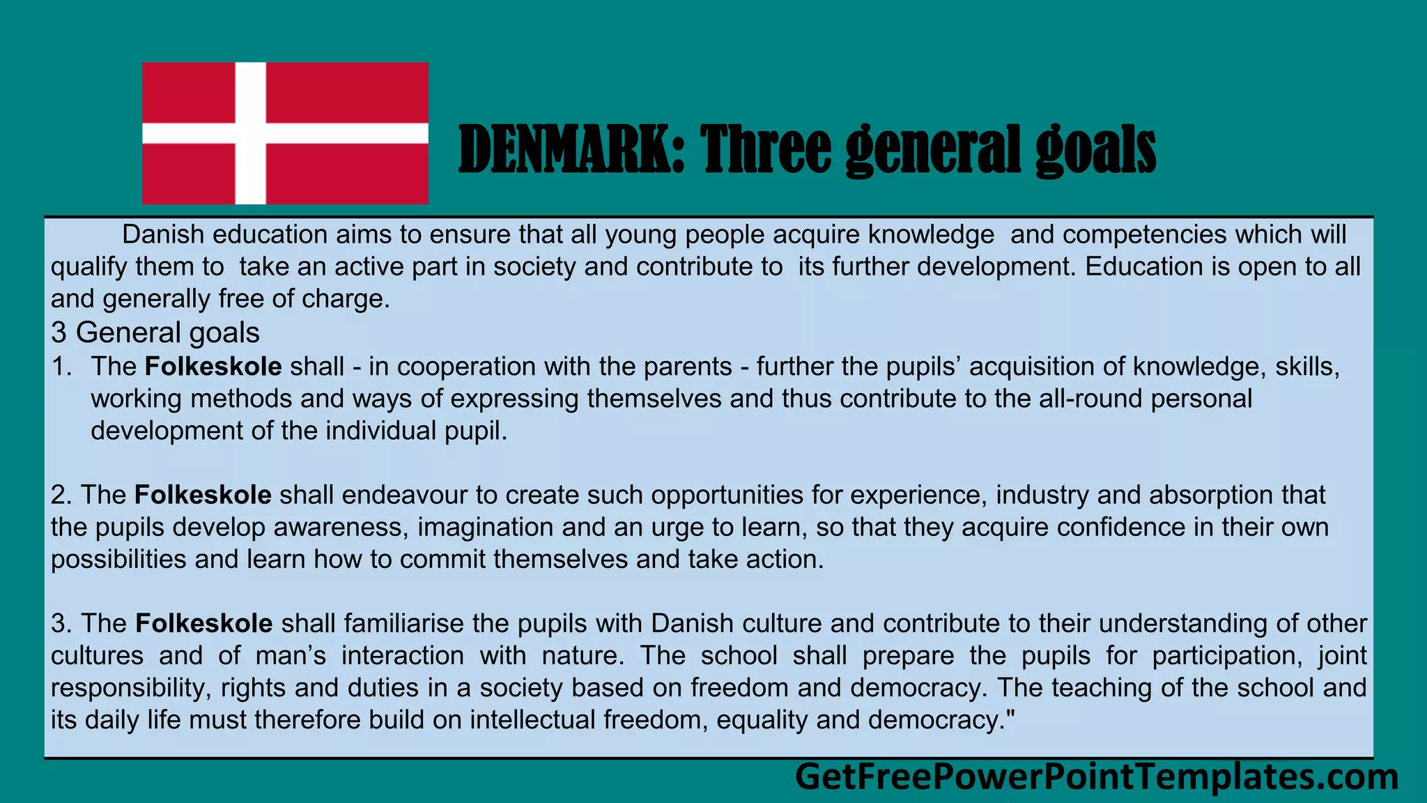 GetFreePowerPointTemplates.com
DENMARK: Three general goals
Danish education aims to ensure that all young people acquire knowledge and competencies which will
qualify them to take an active part in society and contribute to its further development. Education is open to all
and generally free of charge.
3 General goals
1. The Folkeskole shall - in cooperation with the parents - further the pupils’ acquisition of knowledge, skills,
working methods and ways of expressing themselves and thus contribute to the all-round personal
development of the individual pupil.
2. The Folkeskole shall endeavour to create such opportunities for experience, industry and absorption that
the pupils develop awareness, imagination and an urge to learn, so that they acquire confidence in their own
possibilities and learn how to commit themselves and take action.
3. The Folkeskole shall familiarise the pupils with Danish culture and contribute to their understanding of other
cultures and of man’s interaction with nature. The school shall prepare the pupils for participation, joint
responsibility, rights and duties in a society based on freedom and democracy. The teaching of the school and
its daily life must therefore build on intellectual freedom, equality and democracy."
 