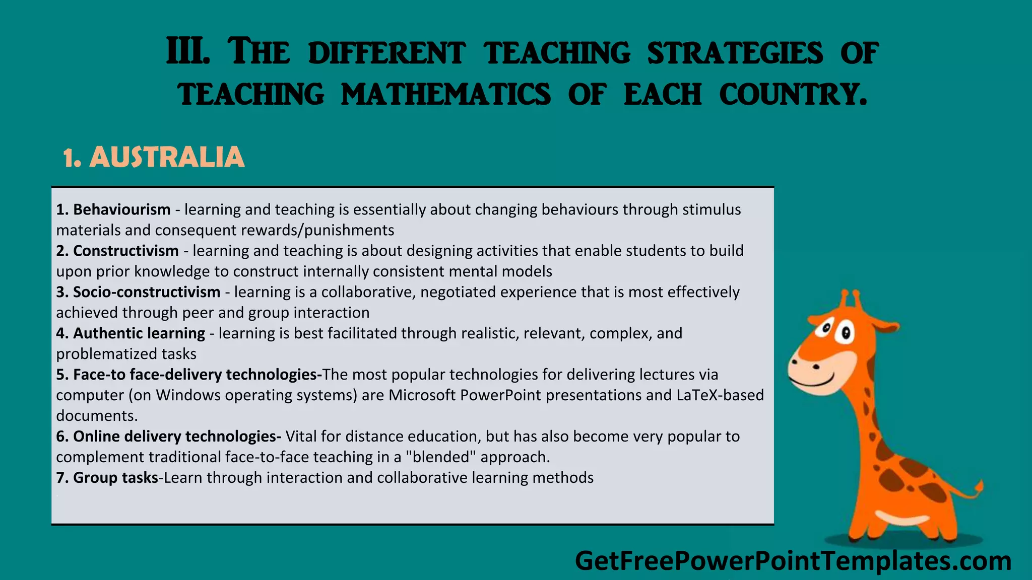 GetFreePowerPointTemplates.com
III. The different teaching strategies of
teaching mathematics of each country.
1. AUSTRALIA
1. Behaviourism - learning and teaching is essentially about changing behaviours through stimulus
materials and consequent rewards/punishments
2. Constructivism - learning and teaching is about designing activities that enable students to build
upon prior knowledge to construct internally consistent mental models
3. Socio-constructivism - learning is a collaborative, negotiated experience that is most effectively
achieved through peer and group interaction
4. Authentic learning - learning is best facilitated through realistic, relevant, complex, and
problematized tasks
5. Face-to face-delivery technologies-The most popular technologies for delivering lectures via
computer (on Windows operating systems) are Microsoft PowerPoint presentations and LaTeX-based
documents.
6. Online delivery technologies- Vital for distance education, but has also become very popular to
complement traditional face-to-face teaching in a "blended" approach.
7. Group tasks-Learn through interaction and collaborative learning methods
.
 