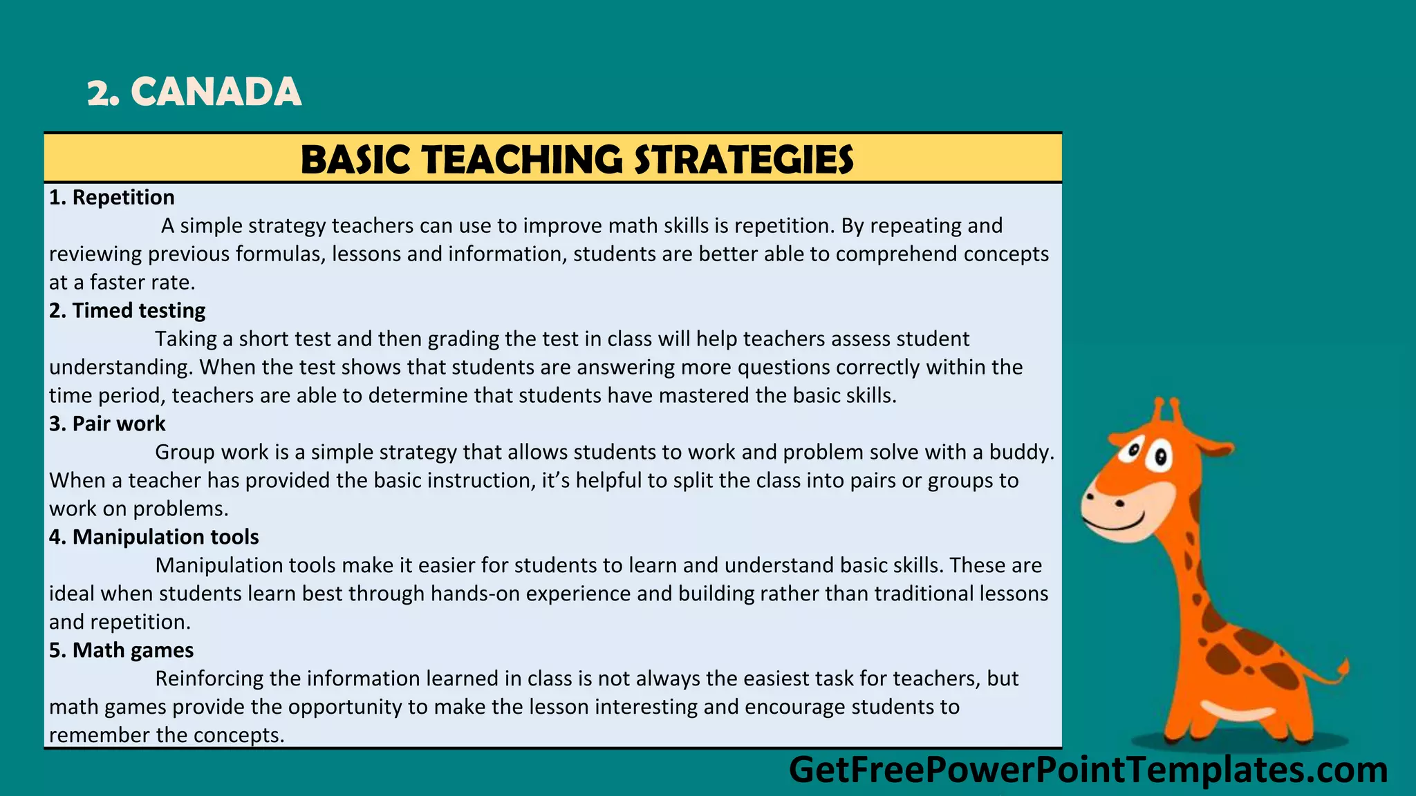 GetFreePowerPointTemplates.com
2. CANADA
BASIC TEACHING STRATEGIES
1. Repetition
A simple strategy teachers can use to improve math skills is repetition. By repeating and
reviewing previous formulas, lessons and information, students are better able to comprehend concepts
at a faster rate.
2. Timed testing
Taking a short test and then grading the test in class will help teachers assess student
understanding. When the test shows that students are answering more questions correctly within the
time period, teachers are able to determine that students have mastered the basic skills.
3. Pair work
Group work is a simple strategy that allows students to work and problem solve with a buddy.
When a teacher has provided the basic instruction, it’s helpful to split the class into pairs or groups to
work on problems.
4. Manipulation tools
Manipulation tools make it easier for students to learn and understand basic skills. These are
ideal when students learn best through hands-on experience and building rather than traditional lessons
and repetition.
5. Math games
Reinforcing the information learned in class is not always the easiest task for teachers, but
math games provide the opportunity to make the lesson interesting and encourage students to
remember the concepts.
 