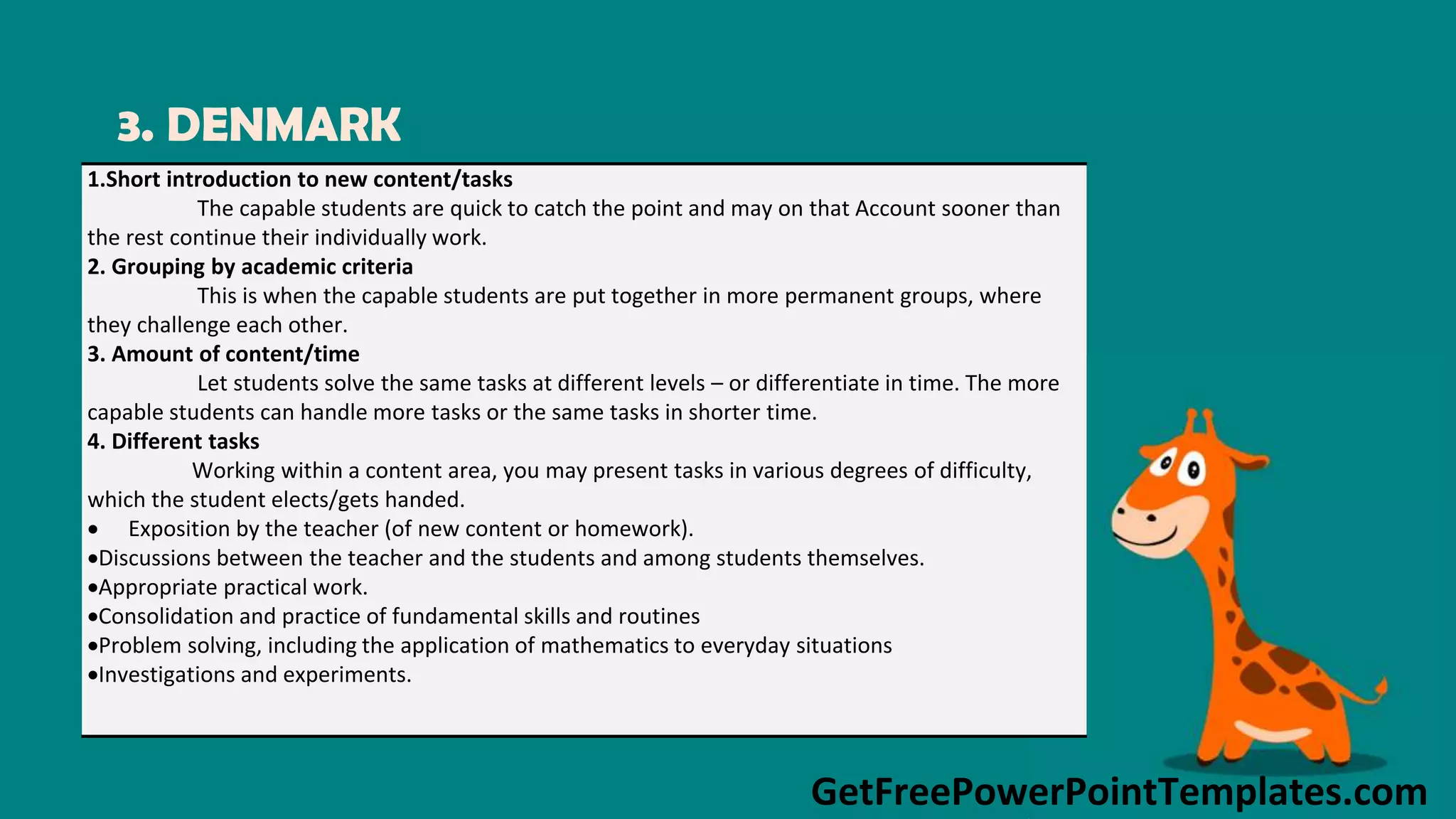 GetFreePowerPointTemplates.com
3. DENMARK
1.Short introduction to new content/tasks
The capable students are quick to catch the point and may on that Account sooner than
the rest continue their individually work.
2. Grouping by academic criteria
This is when the capable students are put together in more permanent groups, where
they challenge each other.
3. Amount of content/time
Let students solve the same tasks at different levels – or differentiate in time. The more
capable students can handle more tasks or the same tasks in shorter time.
4. Different tasks
Working within a content area, you may present tasks in various degrees of difficulty,
which the student elects/gets handed.
 Exposition by the teacher (of new content or homework).
Discussions between the teacher and the students and among students themselves.
Appropriate practical work.
Consolidation and practice of fundamental skills and routines
Problem solving, including the application of mathematics to everyday situations
Investigations and experiments.
 