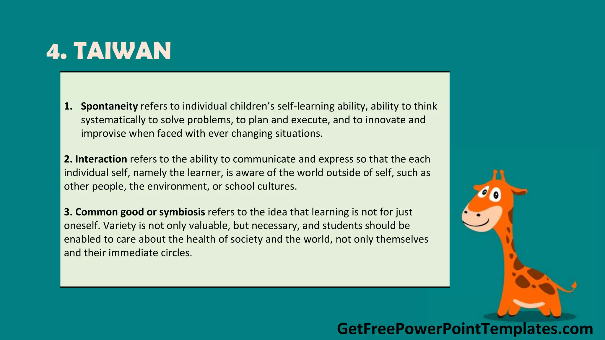 GetFreePowerPointTemplates.com
4. TAIWAN
1. Spontaneity refers to individual children’s self-learning ability, ability to think
systematically to solve problems, to plan and execute, and to innovate and
improvise when faced with ever changing situations.
2. Interaction refers to the ability to communicate and express so that the each
individual self, namely the learner, is aware of the world outside of self, such as
other people, the environment, or school cultures.
3. Common good or symbiosis refers to the idea that learning is not for just
oneself. Variety is not only valuable, but necessary, and students should be
enabled to care about the health of society and the world, not only themselves
and their immediate circles.
 