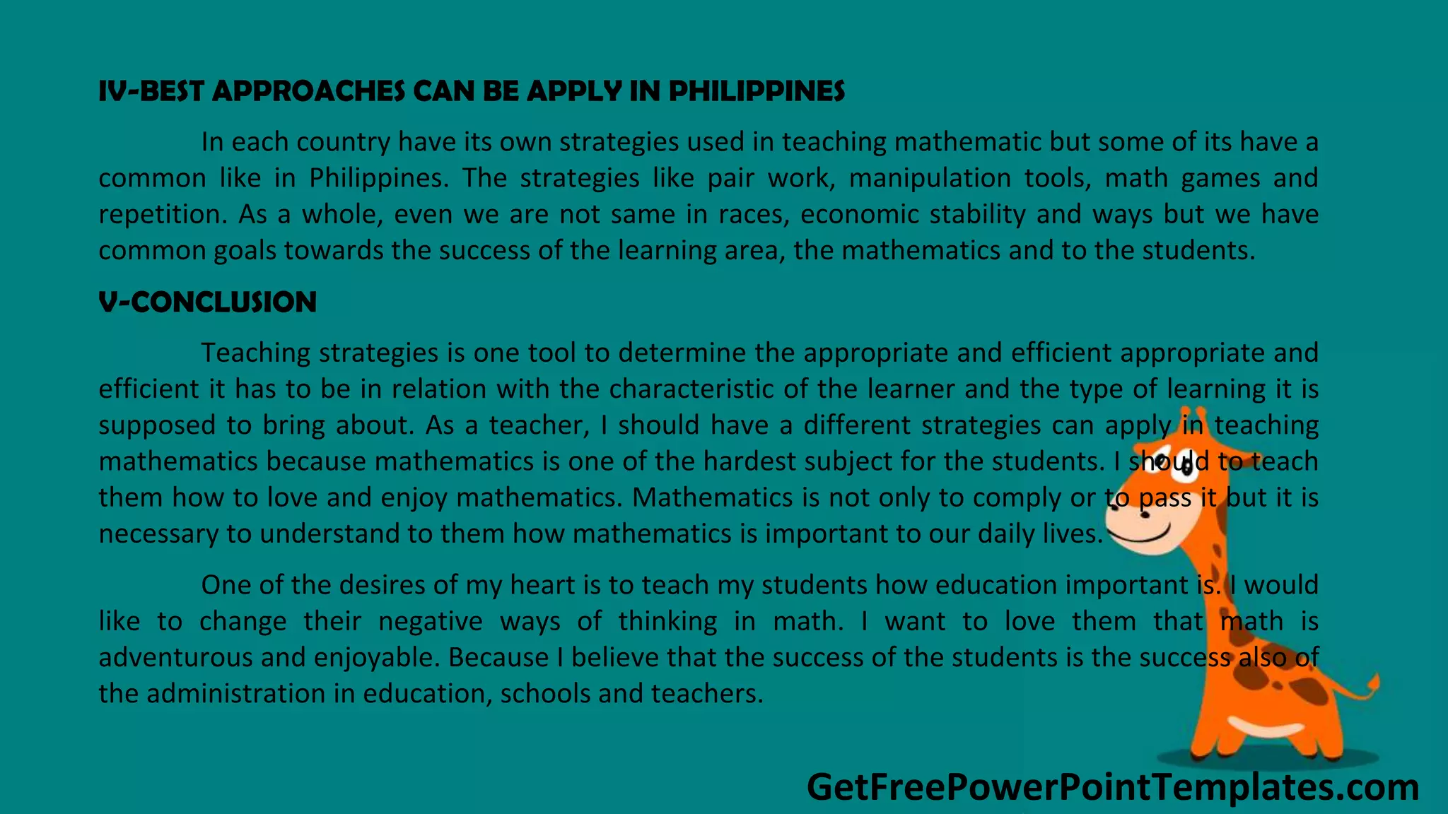 GetFreePowerPointTemplates.com
IV-BEST APPROACHES CAN BE APPLY IN PHILIPPINES
In each country have its own strategies used in teaching mathematic but some of its have a
common like in Philippines. The strategies like pair work, manipulation tools, math games and
repetition. As a whole, even we are not same in races, economic stability and ways but we have
common goals towards the success of the learning area, the mathematics and to the students.
V-CONCLUSION
Teaching strategies is one tool to determine the appropriate and efficient appropriate and
efficient it has to be in relation with the characteristic of the learner and the type of learning it is
supposed to bring about. As a teacher, I should have a different strategies can apply in teaching
mathematics because mathematics is one of the hardest subject for the students. I should to teach
them how to love and enjoy mathematics. Mathematics is not only to comply or to pass it but it is
necessary to understand to them how mathematics is important to our daily lives.
One of the desires of my heart is to teach my students how education important is. I would
like to change their negative ways of thinking in math. I want to love them that math is
adventurous and enjoyable. Because I believe that the success of the students is the success also of
the administration in education, schools and teachers.
 
