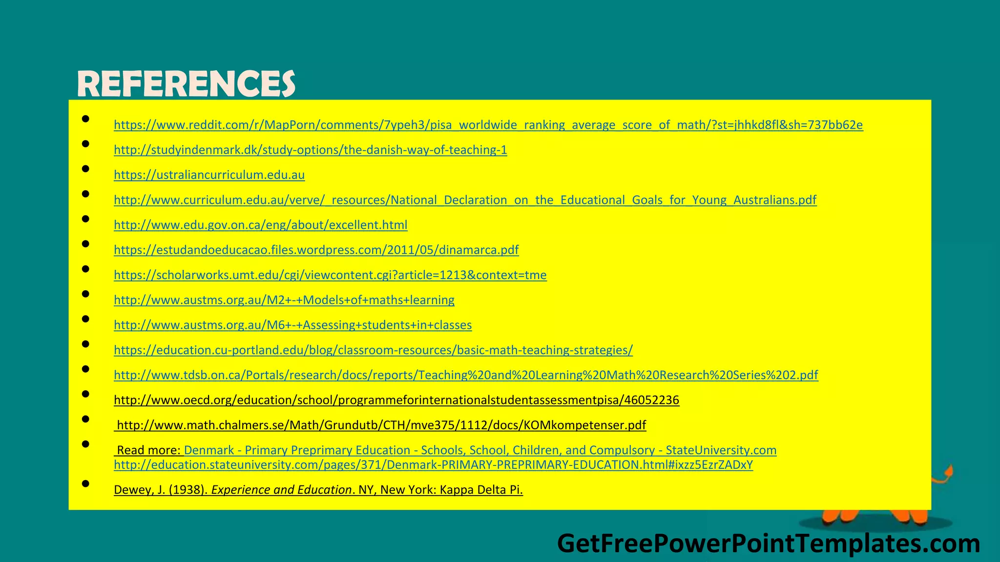 GetFreePowerPointTemplates.com
REFERENCES
• https://www.reddit.com/r/MapPorn/comments/7ypeh3/pisa_worldwide_ranking_average_score_of_math/?st=jhhkd8fl&sh=737bb62e
• http://studyindenmark.dk/study-options/the-danish-way-of-teaching-1
• https://ustraliancurriculum.edu.au
• http://www.curriculum.edu.au/verve/_resources/National_Declaration_on_the_Educational_Goals_for_Young_Australians.pdf
• http://www.edu.gov.on.ca/eng/about/excellent.html
• https://estudandoeducacao.files.wordpress.com/2011/05/dinamarca.pdf
• https://scholarworks.umt.edu/cgi/viewcontent.cgi?article=1213&context=tme
• http://www.austms.org.au/M2+-+Models+of+maths+learning
• http://www.austms.org.au/M6+-+Assessing+students+in+classes
• https://education.cu-portland.edu/blog/classroom-resources/basic-math-teaching-strategies/
• http://www.tdsb.on.ca/Portals/research/docs/reports/Teaching%20and%20Learning%20Math%20Research%20Series%202.pdf
• http://www.oecd.org/education/school/programmeforinternationalstudentassessmentpisa/46052236
• http://www.math.chalmers.se/Math/Grundutb/CTH/mve375/1112/docs/KOMkompetenser.pdf
• Read more: Denmark - Primary Preprimary Education - Schools, School, Children, and Compulsory - StateUniversity.com
http://education.stateuniversity.com/pages/371/Denmark-PRIMARY-PREPRIMARY-EDUCATION.html#ixzz5EzrZADxY
• Dewey, J. (1938). Experience and Education. NY, New York: Kappa Delta Pi.
 