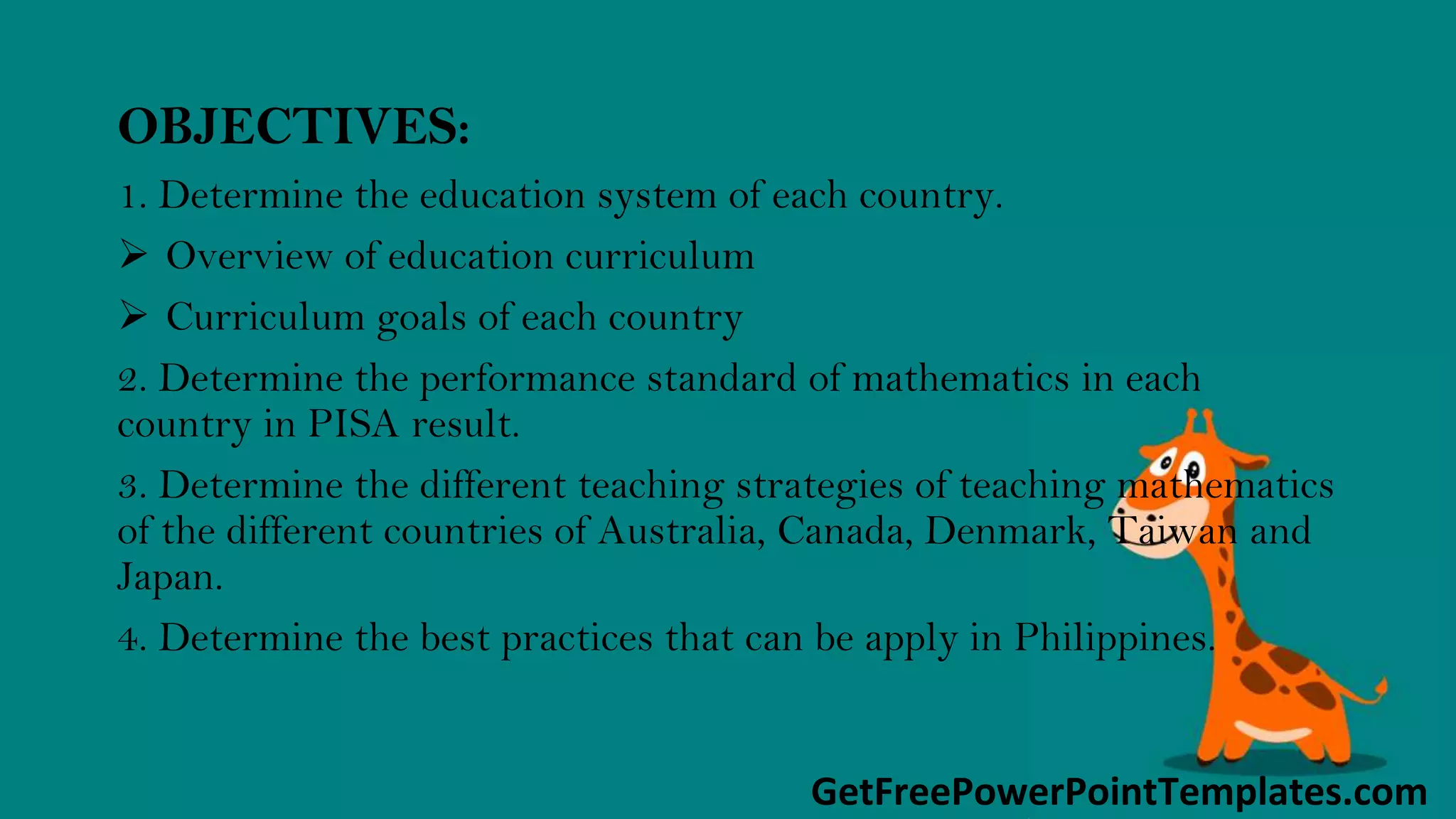 GetFreePowerPointTemplates.com
OBJECTIVES:
1. Determine the education system of each country.
 Overview of education curriculum
 Curriculum goals of each country
2. Determine the performance standard of mathematics in each
country in PISA result.
3. Determine the different teaching strategies of teaching mathematics
of the different countries of Australia, Canada, Denmark, Taiwan and
Japan.
4. Determine the best practices that can be apply in Philippines.
 