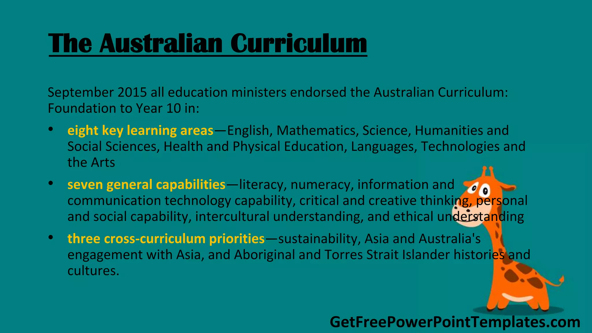 GetFreePowerPointTemplates.com
The Australian Curriculum
September 2015 all education ministers endorsed the Australian Curriculum:
Foundation to Year 10 in:
• eight key learning areas—English, Mathematics, Science, Humanities and
Social Sciences, Health and Physical Education, Languages, Technologies and
the Arts
• seven general capabilities—literacy, numeracy, information and
communication technology capability, critical and creative thinking, personal
and social capability, intercultural understanding, and ethical understanding
• three cross-curriculum priorities—sustainability, Asia and Australia's
engagement with Asia, and Aboriginal and Torres Strait Islander histories and
cultures.
 