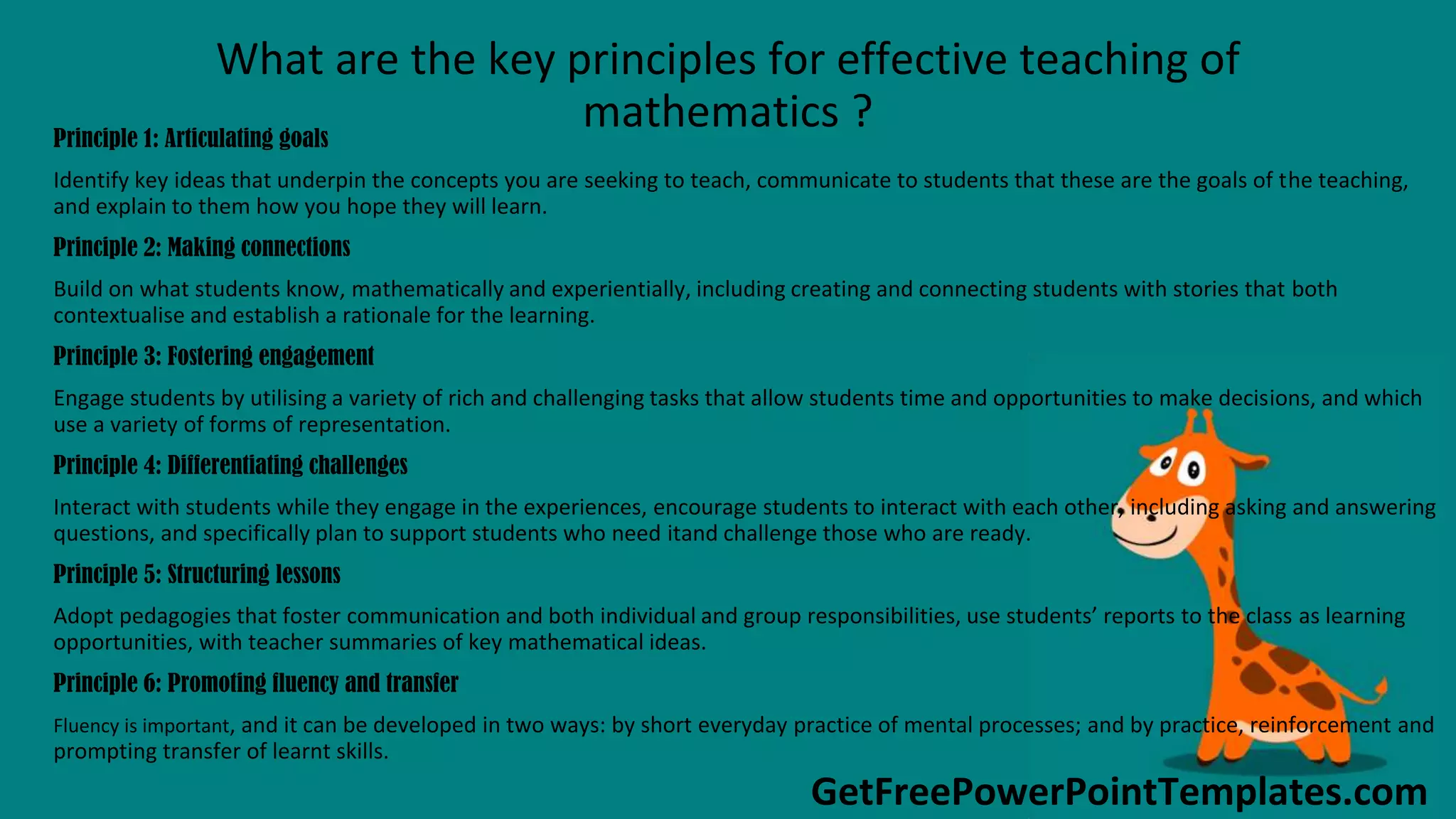 GetFreePowerPointTemplates.com
What are the key principles for effective teaching of
mathematics ?Principle 1: Articulating goals
Identify key ideas that underpin the concepts you are seeking to teach, communicate to students that these are the goals of the teaching,
and explain to them how you hope they will learn.
Principle 2: Making connections
Build on what students know, mathematically and experientially, including creating and connecting students with stories that both
contextualise and establish a rationale for the learning.
Principle 3: Fostering engagement
Engage students by utilising a variety of rich and challenging tasks that allow students time and opportunities to make decisions, and which
use a variety of forms of representation.
Principle 4: Differentiating challenges
Interact with students while they engage in the experiences, encourage students to interact with each other, including asking and answering
questions, and specifically plan to support students who need itand challenge those who are ready.
Principle 5: Structuring lessons
Adopt pedagogies that foster communication and both individual and group responsibilities, use students’ reports to the class as learning
opportunities, with teacher summaries of key mathematical ideas.
Principle 6: Promoting fluency and transfer
Fluency is important, and it can be developed in two ways: by short everyday practice of mental processes; and by practice, reinforcement and
prompting transfer of learnt skills.
 