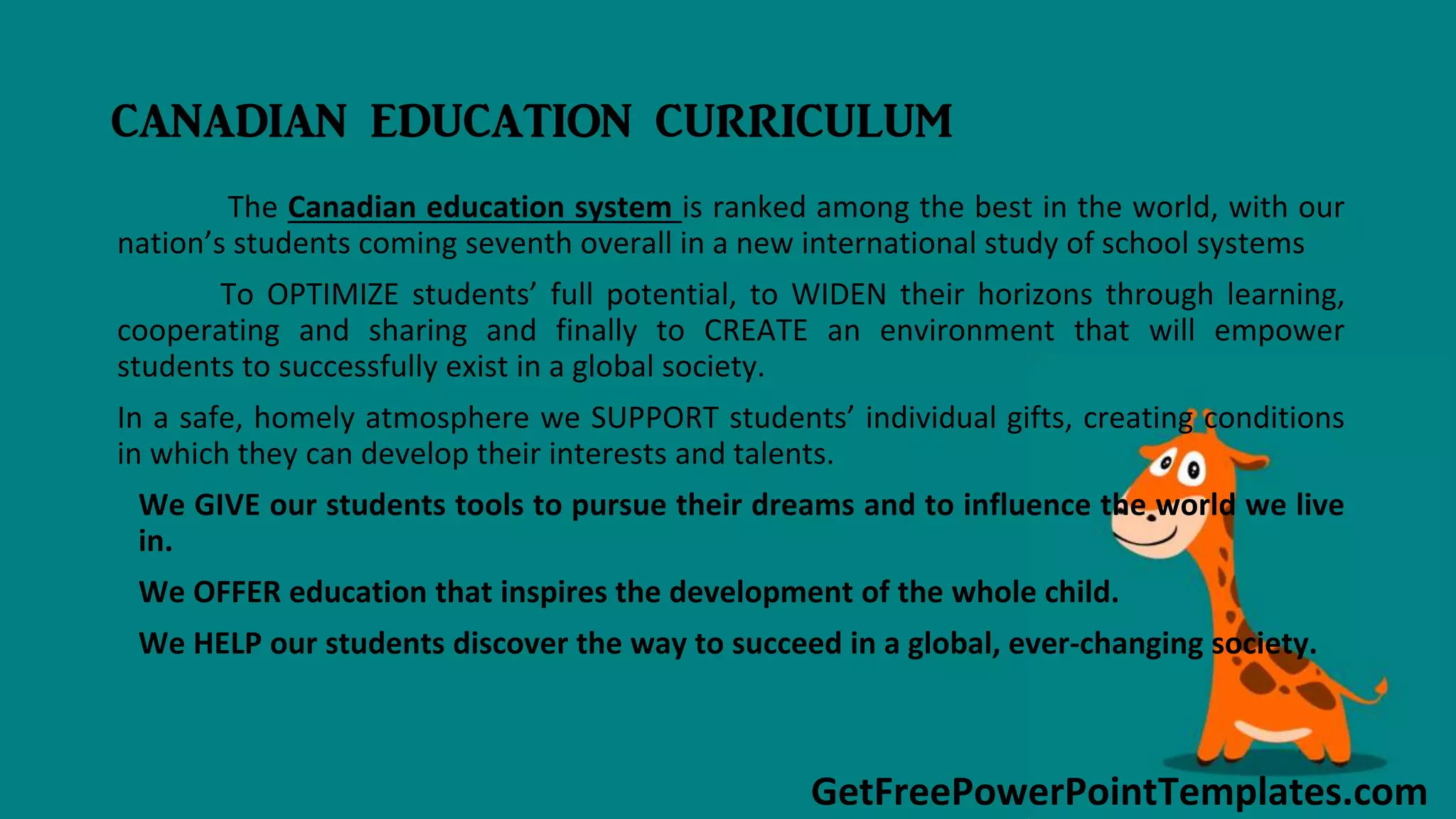 GetFreePowerPointTemplates.com
CANADIAN EDUCATION CURRICULUM
The Canadian education system is ranked among the best in the world, with our
nation’s students coming seventh overall in a new international study of school systems
To OPTIMIZE students’ full potential, to WIDEN their horizons through learning,
cooperating and sharing and finally to CREATE an environment that will empower
students to successfully exist in a global society.
In a safe, homely atmosphere we SUPPORT students’ individual gifts, creating conditions
in which they can develop their interests and talents.
We GIVE our students tools to pursue their dreams and to influence the world we live
in.
We OFFER education that inspires the development of the whole child.
We HELP our students discover the way to succeed in a global, ever-changing society.
 