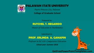 GetFreePowerPointTemplates.com
PALAWAN STATE UNIVERSITY
Puerto Princesa City, Palawan
College of Graduate School
Prepared by:
RUTCHEL T. REGARIDO
Master of Education in Mathematics
Submitted to:
PROF. ERLINDA A. GANAPIN
Professor in Ed. 610- Comparative Education
School year: Summer 2018
 