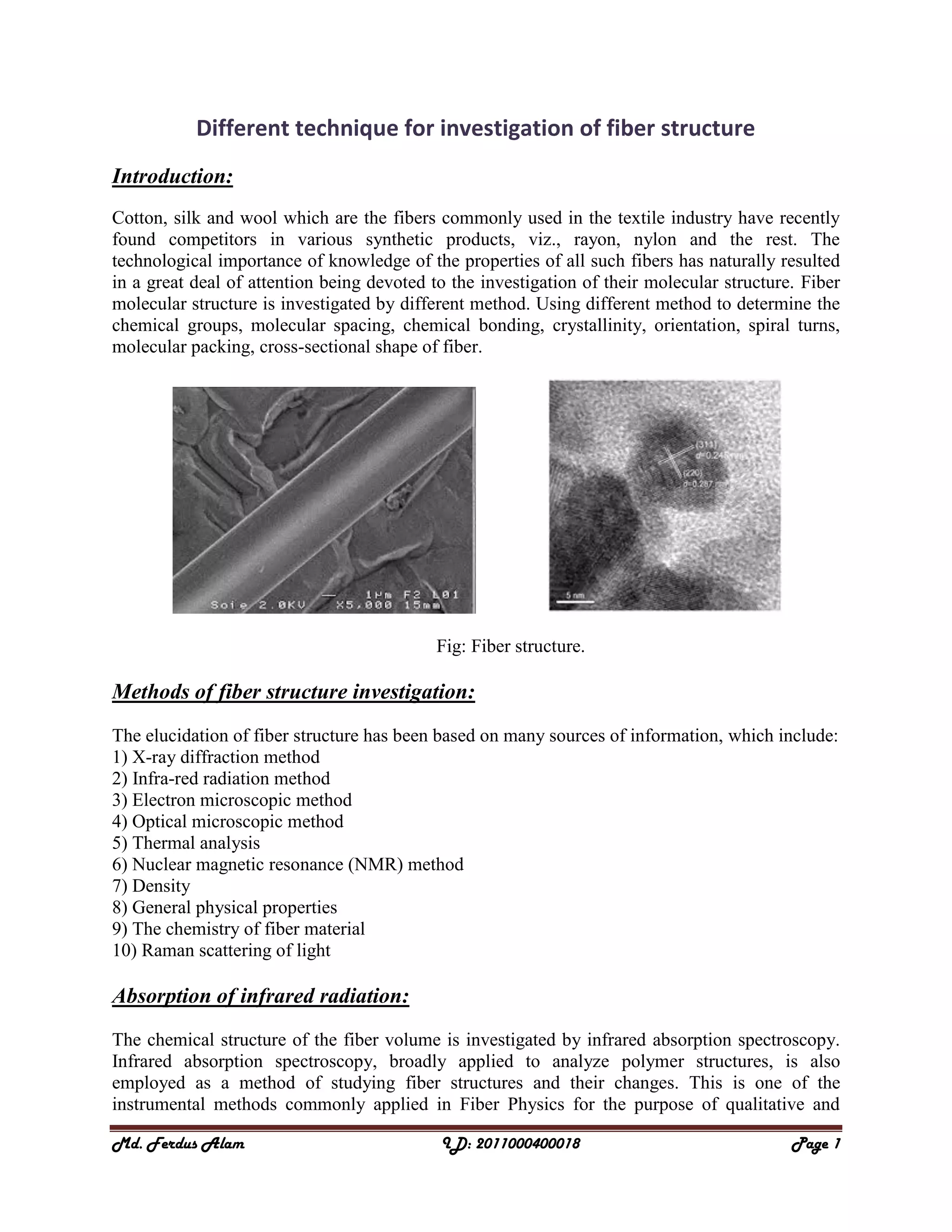 Md. Ferdus Alam ID: 2011000400018 Page 1
Different technique for investigation of fiber structure
Introduction:
Cotton, silk and wool which are the fibers commonly used in the textile industry have recently
found competitors in various synthetic products, viz., rayon, nylon and the rest. The
technological importance of knowledge of the properties of all such fibers has naturally resulted
in a great deal of attention being devoted to the investigation of their molecular structure. Fiber
molecular structure is investigated by different method. Using different method to determine the
chemical groups, molecular spacing, chemical bonding, crystallinity, orientation, spiral turns,
molecular packing, cross-sectional shape of fiber.
Fig: Fiber structure.
Methods of fiber structure investigation:
The elucidation of fiber structure has been based on many sources of information, which include:
1) X-ray diffraction method
2) Infra-red radiation method
3) Electron microscopic method
4) Optical microscopic method
5) Thermal analysis
6) Nuclear magnetic resonance (NMR) method
7) Density
8) General physical properties
9) The chemistry of fiber material
10) Raman scattering of light
Absorption of infrared radiation:
The chemical structure of the fiber volume is investigated by infrared absorption spectroscopy.
Infrared absorption spectroscopy, broadly applied to analyze polymer structures, is also
employed as a method of studying fiber structures and their changes. This is one of the
instrumental methods commonly applied in Fiber Physics for the purpose of qualitative and
 