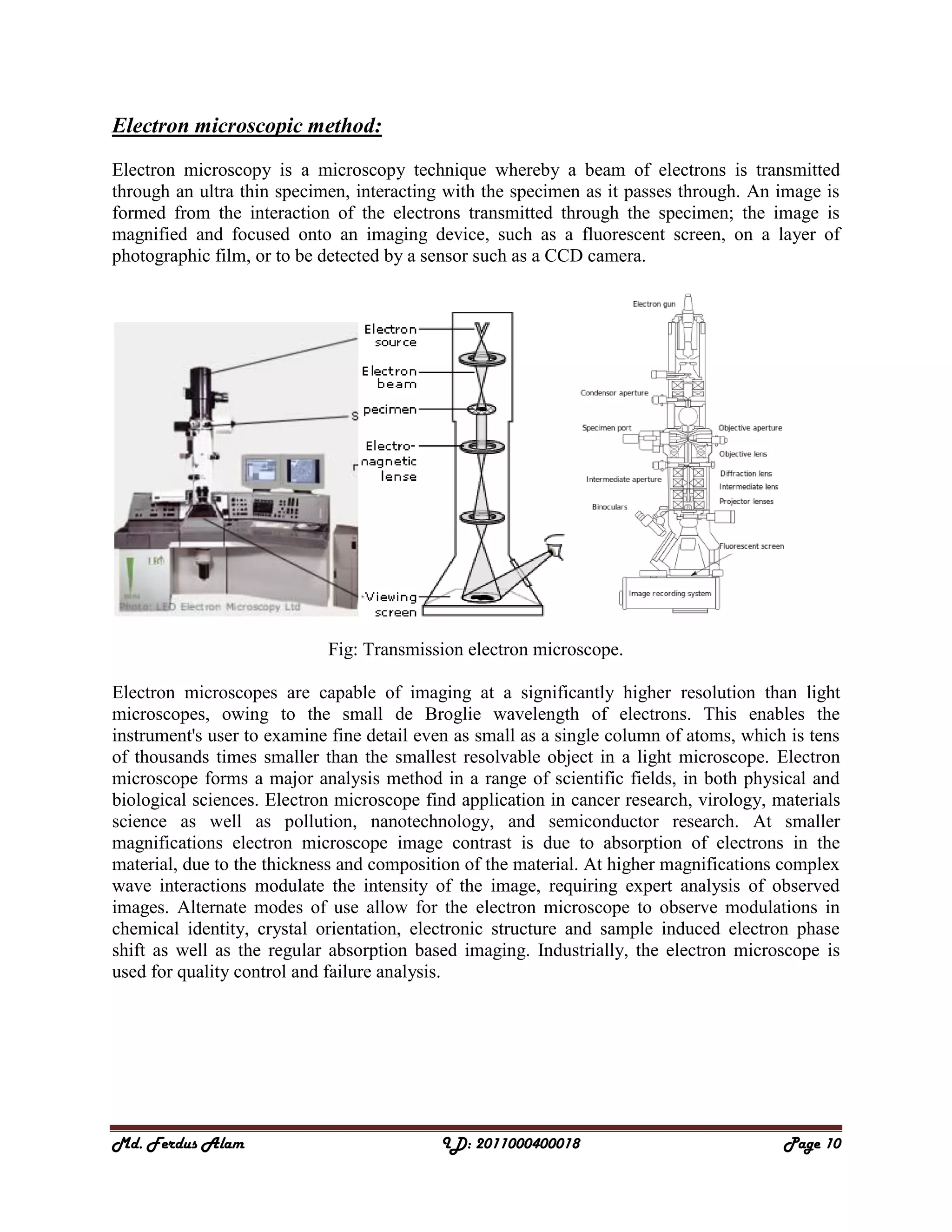 Md. Ferdus Alam ID: 2011000400018 Page 10
Electron microscopic method:
Electron microscopy is a microscopy technique whereby a beam of electrons is transmitted
through an ultra thin specimen, interacting with the specimen as it passes through. An image is
formed from the interaction of the electrons transmitted through the specimen; the image is
magnified and focused onto an imaging device, such as a fluorescent screen, on a layer of
photographic film, or to be detected by a sensor such as a CCD camera.
Fig: Transmission electron microscope.
Electron microscopes are capable of imaging at a significantly higher resolution than light
microscopes, owing to the small de Broglie wavelength of electrons. This enables the
instrument's user to examine fine detail even as small as a single column of atoms, which is tens
of thousands times smaller than the smallest resolvable object in a light microscope. Electron
microscope forms a major analysis method in a range of scientific fields, in both physical and
biological sciences. Electron microscope find application in cancer research, virology, materials
science as well as pollution, nanotechnology, and semiconductor research. At smaller
magnifications electron microscope image contrast is due to absorption of electrons in the
material, due to the thickness and composition of the material. At higher magnifications complex
wave interactions modulate the intensity of the image, requiring expert analysis of observed
images. Alternate modes of use allow for the electron microscope to observe modulations in
chemical identity, crystal orientation, electronic structure and sample induced electron phase
shift as well as the regular absorption based imaging. Industrially, the electron microscope is
used for quality control and failure analysis.
 