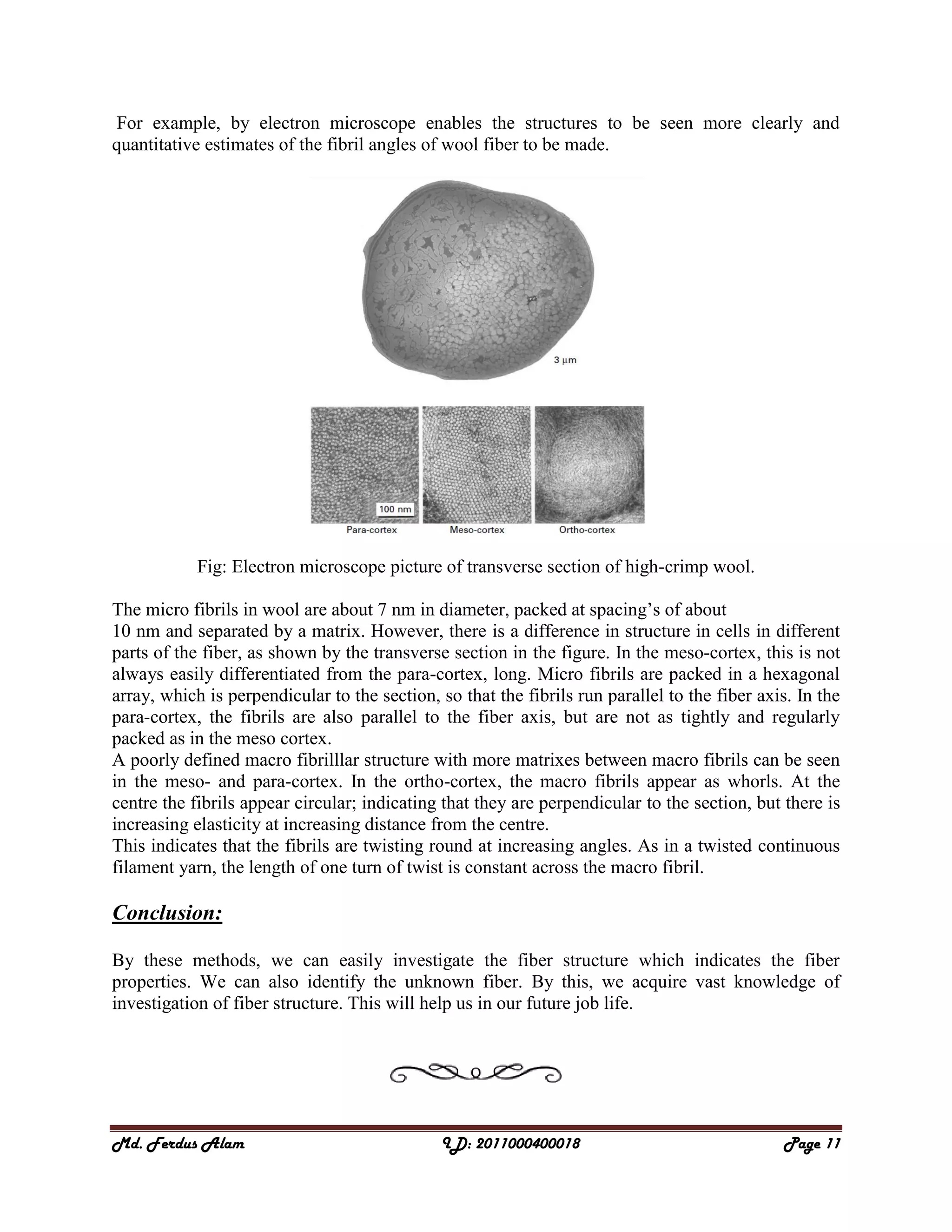 Md. Ferdus Alam ID: 2011000400018 Page 11
For example, by electron microscope enables the structures to be seen more clearly and
quantitative estimates of the fibril angles of wool fiber to be made.
Fig: Electron microscope picture of transverse section of high-crimp wool.
The micro fibrils in wool are about 7 nm in diameter, packed at spacing’s of about
10 nm and separated by a matrix. However, there is a difference in structure in cells in different
parts of the fiber, as shown by the transverse section in the figure. In the meso-cortex, this is not
always easily differentiated from the para-cortex, long. Micro fibrils are packed in a hexagonal
array, which is perpendicular to the section, so that the fibrils run parallel to the fiber axis. In the
para-cortex, the fibrils are also parallel to the fiber axis, but are not as tightly and regularly
packed as in the meso cortex.
A poorly defined macro fibrilllar structure with more matrixes between macro fibrils can be seen
in the meso- and para-cortex. In the ortho-cortex, the macro fibrils appear as whorls. At the
centre the fibrils appear circular; indicating that they are perpendicular to the section, but there is
increasing elasticity at increasing distance from the centre.
This indicates that the fibrils are twisting round at increasing angles. As in a twisted continuous
filament yarn, the length of one turn of twist is constant across the macro fibril.
Conclusion:
By these methods, we can easily investigate the fiber structure which indicates the fiber
properties. We can also identify the unknown fiber. By this, we acquire vast knowledge of
investigation of fiber structure. This will help us in our future job life.
 