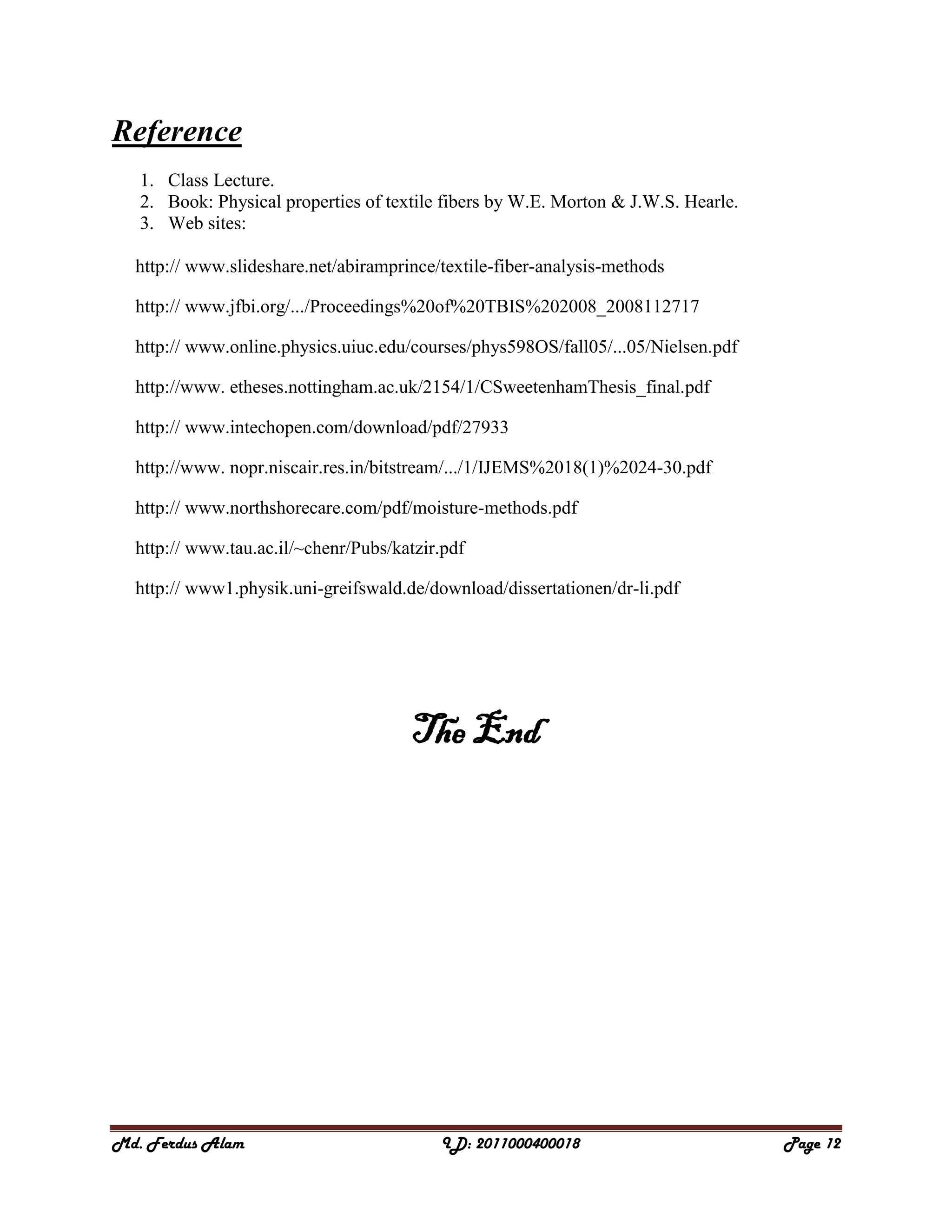 Md. Ferdus Alam ID: 2011000400018 Page 12
Reference
1. Class Lecture.
2. Book: Physical properties of textile fibers by W.E. Morton & J.W.S. Hearle.
3. Web sites:
http:// www.slideshare.net/abiramprince/textile-fiber-analysis-methods
http:// www.jfbi.org/.../Proceedings%20of%20TBIS%202008_2008112717
http:// www.online.physics.uiuc.edu/courses/phys598OS/fall05/...05/Nielsen.pdf
http://www. etheses.nottingham.ac.uk/2154/1/CSweetenhamThesis_final.pdf
http:// www.intechopen.com/download/pdf/27933
http://www. nopr.niscair.res.in/bitstream/.../1/IJEMS%2018(1)%2024-30.pdf
http:// www.northshorecare.com/pdf/moisture-methods.pdf
http:// www.tau.ac.il/~chenr/Pubs/katzir.pdf
http:// www1.physik.uni-greifswald.de/download/dissertationen/dr-li.pdf
The End
 
