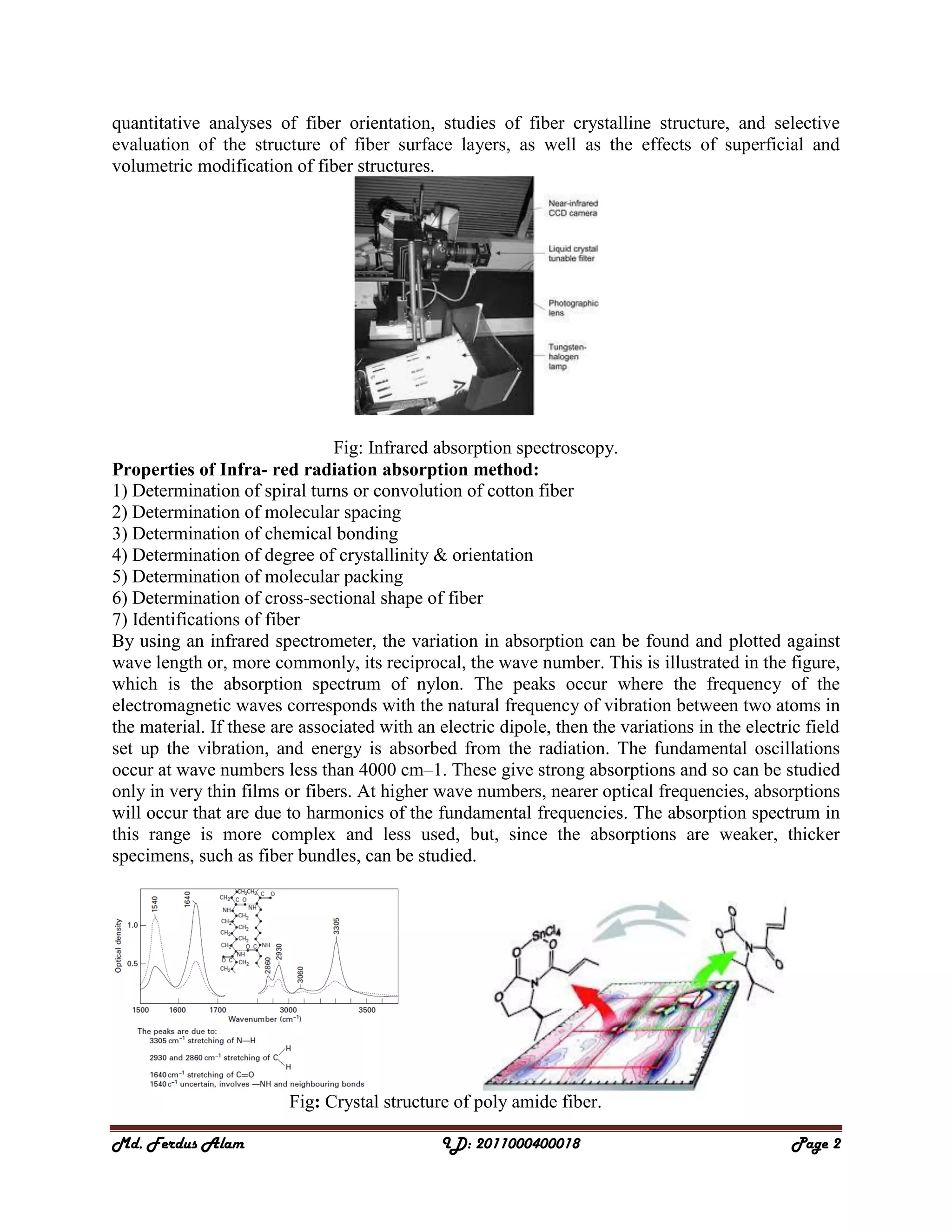 Md. Ferdus Alam ID: 2011000400018 Page 2
quantitative analyses of fiber orientation, studies of fiber crystalline structure, and selective
evaluation of the structure of fiber surface layers, as well as the effects of superficial and
volumetric modification of fiber structures.
Fig: Infrared absorption spectroscopy.
Properties of Infra- red radiation absorption method:
1) Determination of spiral turns or convolution of cotton fiber
2) Determination of molecular spacing
3) Determination of chemical bonding
4) Determination of degree of crystallinity & orientation
5) Determination of molecular packing
6) Determination of cross-sectional shape of fiber
7) Identifications of fiber
By using an infrared spectrometer, the variation in absorption can be found and plotted against
wave length or, more commonly, its reciprocal, the wave number. This is illustrated in the figure,
which is the absorption spectrum of nylon. The peaks occur where the frequency of the
electromagnetic waves corresponds with the natural frequency of vibration between two atoms in
the material. If these are associated with an electric dipole, then the variations in the electric field
set up the vibration, and energy is absorbed from the radiation. The fundamental oscillations
occur at wave numbers less than 4000 cm–1. These give strong absorptions and so can be studied
only in very thin films or fibers. At higher wave numbers, nearer optical frequencies, absorptions
will occur that are due to harmonics of the fundamental frequencies. The absorption spectrum in
this range is more complex and less used, but, since the absorptions are weaker, thicker
specimens, such as fiber bundles, can be studied.
Fig: Crystal structure of poly amide fiber.
 