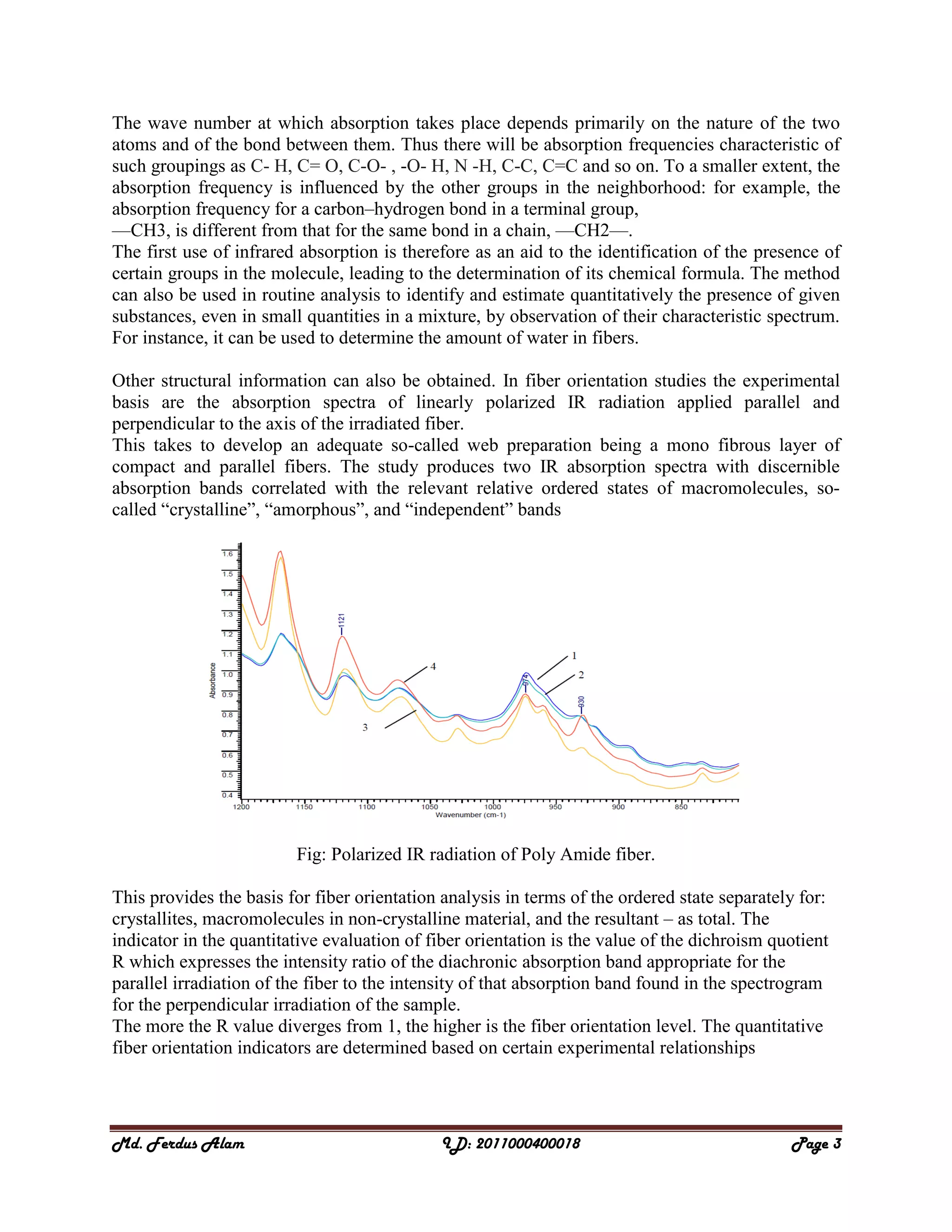 Md. Ferdus Alam ID: 2011000400018 Page 3
The wave number at which absorption takes place depends primarily on the nature of the two
atoms and of the bond between them. Thus there will be absorption frequencies characteristic of
such groupings as C- H, C= O, C-O- , -O- H, N -H, C-C, C=C and so on. To a smaller extent, the
absorption frequency is influenced by the other groups in the neighborhood: for example, the
absorption frequency for a carbon–hydrogen bond in a terminal group,
—CH3, is different from that for the same bond in a chain, —CH2—.
The first use of infrared absorption is therefore as an aid to the identification of the presence of
certain groups in the molecule, leading to the determination of its chemical formula. The method
can also be used in routine analysis to identify and estimate quantitatively the presence of given
substances, even in small quantities in a mixture, by observation of their characteristic spectrum.
For instance, it can be used to determine the amount of water in fibers.
Other structural information can also be obtained. In fiber orientation studies the experimental
basis are the absorption spectra of linearly polarized IR radiation applied parallel and
perpendicular to the axis of the irradiated fiber.
This takes to develop an adequate so-called web preparation being a mono fibrous layer of
compact and parallel fibers. The study produces two IR absorption spectra with discernible
absorption bands correlated with the relevant relative ordered states of macromolecules, so-
called ―crystalline‖, ―amorphous‖, and ―independent‖ bands
Fig: Polarized IR radiation of Poly Amide fiber.
This provides the basis for fiber orientation analysis in terms of the ordered state separately for:
crystallites, macromolecules in non-crystalline material, and the resultant – as total. The
indicator in the quantitative evaluation of fiber orientation is the value of the dichroism quotient
R which expresses the intensity ratio of the diachronic absorption band appropriate for the
parallel irradiation of the fiber to the intensity of that absorption band found in the spectrogram
for the perpendicular irradiation of the sample.
The more the R value diverges from 1, the higher is the fiber orientation level. The quantitative
fiber orientation indicators are determined based on certain experimental relationships
 