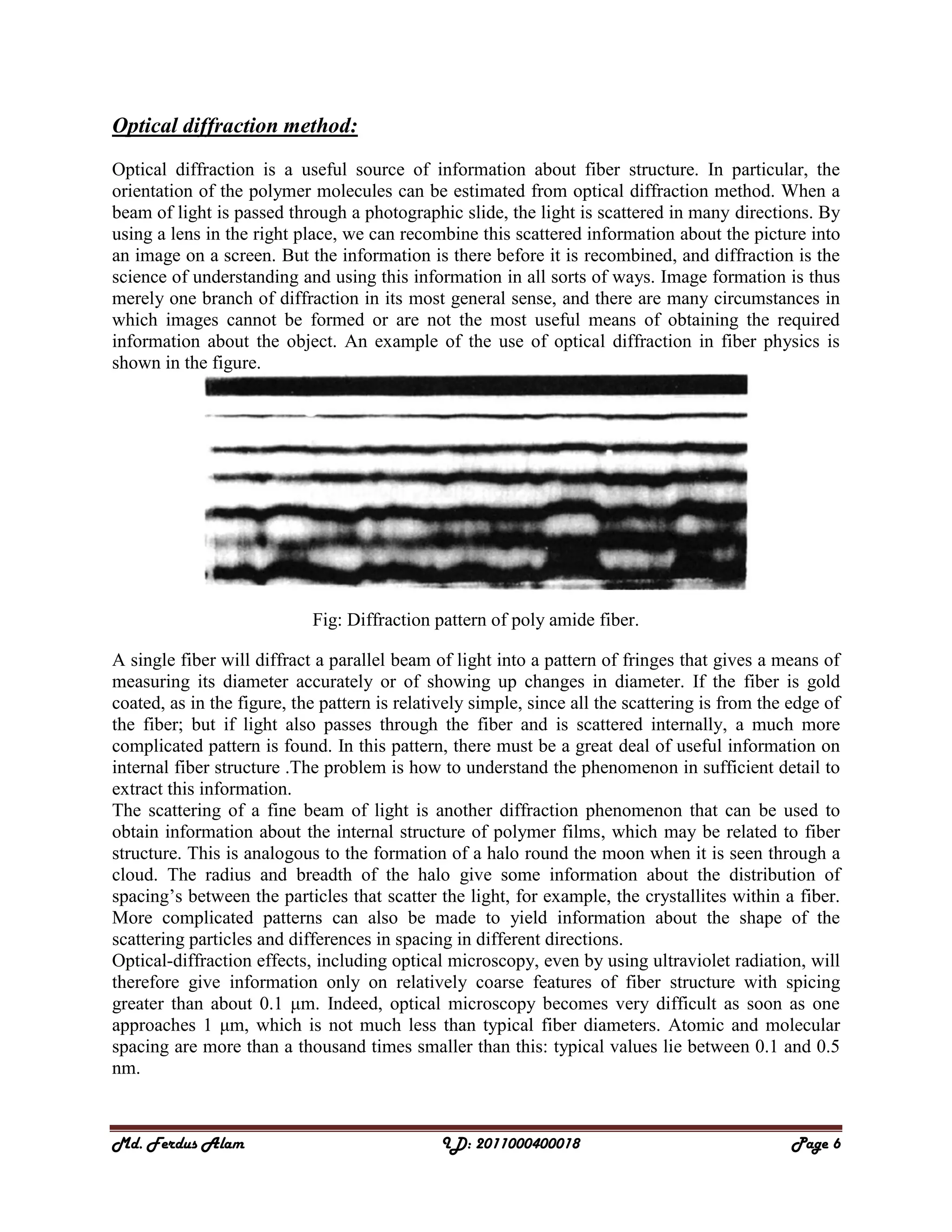 Md. Ferdus Alam ID: 2011000400018 Page 6
Optical diffraction method:
Optical diffraction is a useful source of information about fiber structure. In particular, the
orientation of the polymer molecules can be estimated from optical diffraction method. When a
beam of light is passed through a photographic slide, the light is scattered in many directions. By
using a lens in the right place, we can recombine this scattered information about the picture into
an image on a screen. But the information is there before it is recombined, and diffraction is the
science of understanding and using this information in all sorts of ways. Image formation is thus
merely one branch of diffraction in its most general sense, and there are many circumstances in
which images cannot be formed or are not the most useful means of obtaining the required
information about the object. An example of the use of optical diffraction in fiber physics is
shown in the figure.
Fig: Diffraction pattern of poly amide fiber.
A single fiber will diffract a parallel beam of light into a pattern of fringes that gives a means of
measuring its diameter accurately or of showing up changes in diameter. If the fiber is gold
coated, as in the figure, the pattern is relatively simple, since all the scattering is from the edge of
the fiber; but if light also passes through the fiber and is scattered internally, a much more
complicated pattern is found. In this pattern, there must be a great deal of useful information on
internal fiber structure .The problem is how to understand the phenomenon in sufficient detail to
extract this information.
The scattering of a fine beam of light is another diffraction phenomenon that can be used to
obtain information about the internal structure of polymer films, which may be related to fiber
structure. This is analogous to the formation of a halo round the moon when it is seen through a
cloud. The radius and breadth of the halo give some information about the distribution of
spacing’s between the particles that scatter the light, for example, the crystallites within a fiber.
More complicated patterns can also be made to yield information about the shape of the
scattering particles and differences in spacing in different directions.
Optical-diffraction effects, including optical microscopy, even by using ultraviolet radiation, will
therefore give information only on relatively coarse features of fiber structure with spicing
greater than about 0.1 μm. Indeed, optical microscopy becomes very difficult as soon as one
approaches 1 μm, which is not much less than typical fiber diameters. Atomic and molecular
spacing are more than a thousand times smaller than this: typical values lie between 0.1 and 0.5
nm.
 