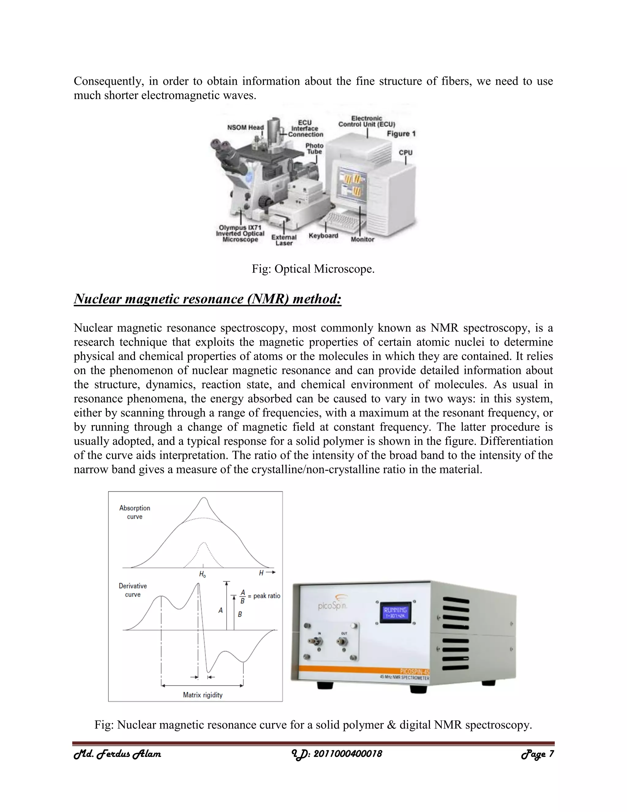 Md. Ferdus Alam ID: 2011000400018 Page 7
Consequently, in order to obtain information about the fine structure of fibers, we need to use
much shorter electromagnetic waves.
Fig: Optical Microscope.
Nuclear magnetic resonance (NMR) method:
Nuclear magnetic resonance spectroscopy, most commonly known as NMR spectroscopy, is a
research technique that exploits the magnetic properties of certain atomic nuclei to determine
physical and chemical properties of atoms or the molecules in which they are contained. It relies
on the phenomenon of nuclear magnetic resonance and can provide detailed information about
the structure, dynamics, reaction state, and chemical environment of molecules. As usual in
resonance phenomena, the energy absorbed can be caused to vary in two ways: in this system,
either by scanning through a range of frequencies, with a maximum at the resonant frequency, or
by running through a change of magnetic field at constant frequency. The latter procedure is
usually adopted, and a typical response for a solid polymer is shown in the figure. Differentiation
of the curve aids interpretation. The ratio of the intensity of the broad band to the intensity of the
narrow band gives a measure of the crystalline/non-crystalline ratio in the material.
Fig: Nuclear magnetic resonance curve for a solid polymer & digital NMR spectroscopy.
 