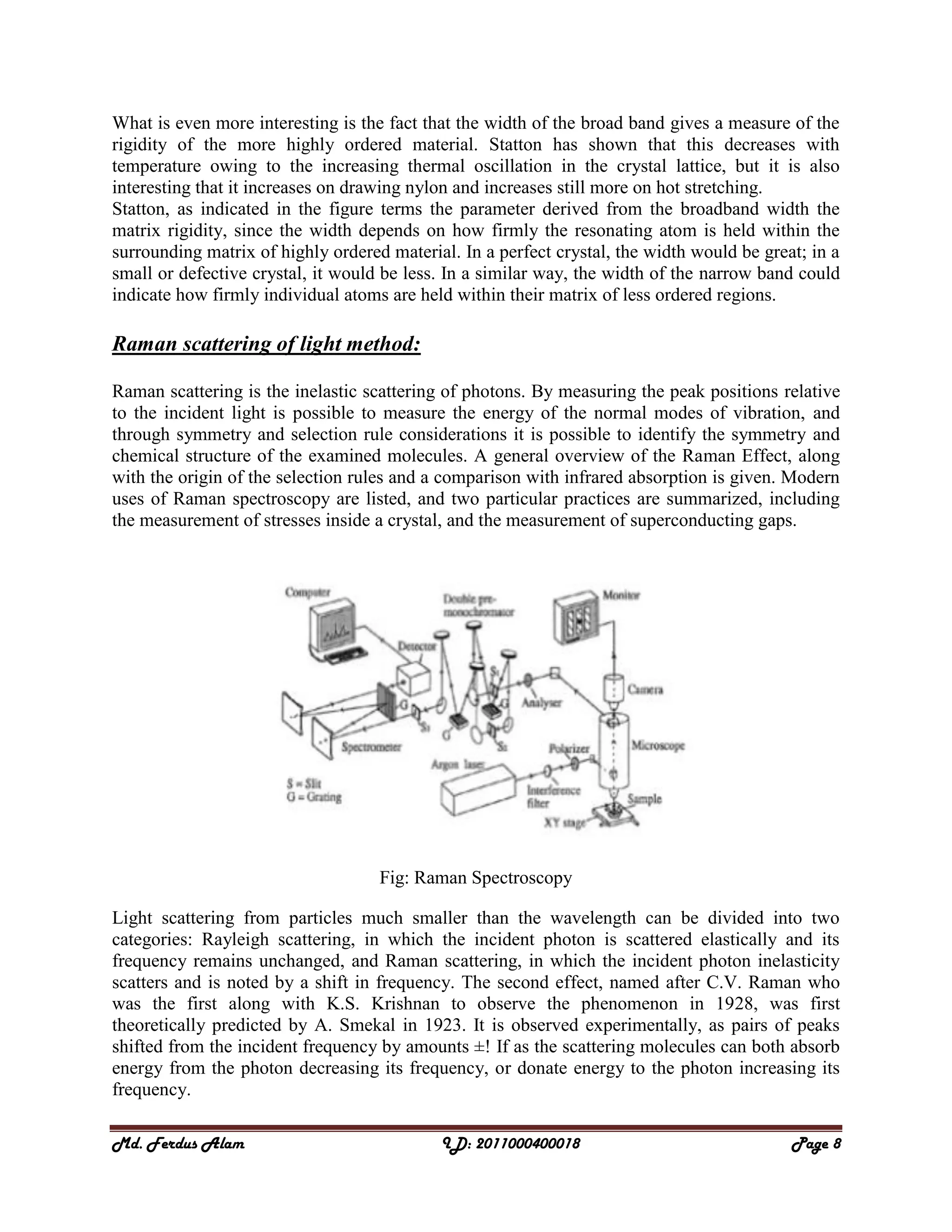 Md. Ferdus Alam ID: 2011000400018 Page 8
What is even more interesting is the fact that the width of the broad band gives a measure of the
rigidity of the more highly ordered material. Statton has shown that this decreases with
temperature owing to the increasing thermal oscillation in the crystal lattice, but it is also
interesting that it increases on drawing nylon and increases still more on hot stretching.
Statton, as indicated in the figure terms the parameter derived from the broadband width the
matrix rigidity, since the width depends on how firmly the resonating atom is held within the
surrounding matrix of highly ordered material. In a perfect crystal, the width would be great; in a
small or defective crystal, it would be less. In a similar way, the width of the narrow band could
indicate how firmly individual atoms are held within their matrix of less ordered regions.
Raman scattering of light method:
Raman scattering is the inelastic scattering of photons. By measuring the peak positions relative
to the incident light is possible to measure the energy of the normal modes of vibration, and
through symmetry and selection rule considerations it is possible to identify the symmetry and
chemical structure of the examined molecules. A general overview of the Raman Effect, along
with the origin of the selection rules and a comparison with infrared absorption is given. Modern
uses of Raman spectroscopy are listed, and two particular practices are summarized, including
the measurement of stresses inside a crystal, and the measurement of superconducting gaps.
Fig: Raman Spectroscopy
Light scattering from particles much smaller than the wavelength can be divided into two
categories: Rayleigh scattering, in which the incident photon is scattered elastically and its
frequency remains unchanged, and Raman scattering, in which the incident photon inelasticity
scatters and is noted by a shift in frequency. The second effect, named after C.V. Raman who
was the first along with K.S. Krishnan to observe the phenomenon in 1928, was first
theoretically predicted by A. Smekal in 1923. It is observed experimentally, as pairs of peaks
shifted from the incident frequency by amounts ±! If as the scattering molecules can both absorb
energy from the photon decreasing its frequency, or donate energy to the photon increasing its
frequency.
 