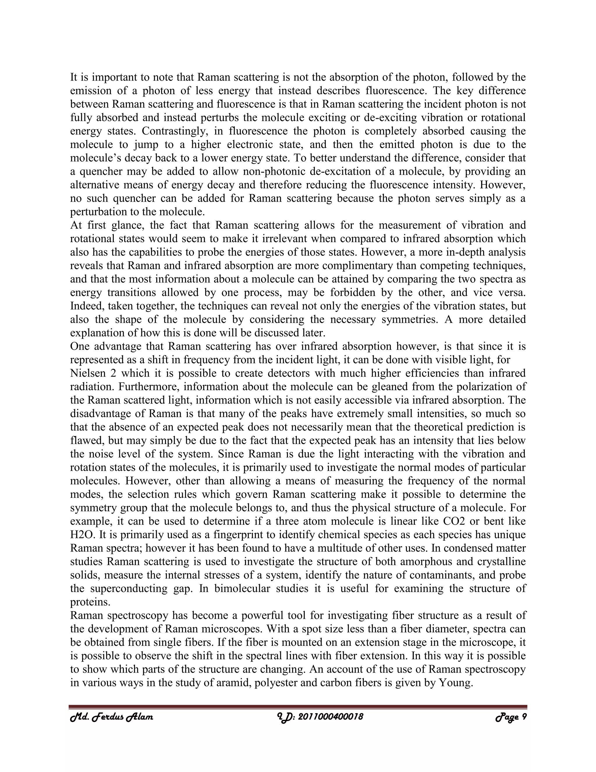 Md. Ferdus Alam ID: 2011000400018 Page 9
It is important to note that Raman scattering is not the absorption of the photon, followed by the
emission of a photon of less energy that instead describes fluorescence. The key difference
between Raman scattering and fluorescence is that in Raman scattering the incident photon is not
fully absorbed and instead perturbs the molecule exciting or de-exciting vibration or rotational
energy states. Contrastingly, in fluorescence the photon is completely absorbed causing the
molecule to jump to a higher electronic state, and then the emitted photon is due to the
molecule’s decay back to a lower energy state. To better understand the difference, consider that
a quencher may be added to allow non-photonic de-excitation of a molecule, by providing an
alternative means of energy decay and therefore reducing the fluorescence intensity. However,
no such quencher can be added for Raman scattering because the photon serves simply as a
perturbation to the molecule.
At first glance, the fact that Raman scattering allows for the measurement of vibration and
rotational states would seem to make it irrelevant when compared to infrared absorption which
also has the capabilities to probe the energies of those states. However, a more in-depth analysis
reveals that Raman and infrared absorption are more complimentary than competing techniques,
and that the most information about a molecule can be attained by comparing the two spectra as
energy transitions allowed by one process, may be forbidden by the other, and vice versa.
Indeed, taken together, the techniques can reveal not only the energies of the vibration states, but
also the shape of the molecule by considering the necessary symmetries. A more detailed
explanation of how this is done will be discussed later.
One advantage that Raman scattering has over infrared absorption however, is that since it is
represented as a shift in frequency from the incident light, it can be done with visible light, for
Nielsen 2 which it is possible to create detectors with much higher efficiencies than infrared
radiation. Furthermore, information about the molecule can be gleaned from the polarization of
the Raman scattered light, information which is not easily accessible via infrared absorption. The
disadvantage of Raman is that many of the peaks have extremely small intensities, so much so
that the absence of an expected peak does not necessarily mean that the theoretical prediction is
flawed, but may simply be due to the fact that the expected peak has an intensity that lies below
the noise level of the system. Since Raman is due the light interacting with the vibration and
rotation states of the molecules, it is primarily used to investigate the normal modes of particular
molecules. However, other than allowing a means of measuring the frequency of the normal
modes, the selection rules which govern Raman scattering make it possible to determine the
symmetry group that the molecule belongs to, and thus the physical structure of a molecule. For
example, it can be used to determine if a three atom molecule is linear like CO2 or bent like
H2O. It is primarily used as a fingerprint to identify chemical species as each species has unique
Raman spectra; however it has been found to have a multitude of other uses. In condensed matter
studies Raman scattering is used to investigate the structure of both amorphous and crystalline
solids, measure the internal stresses of a system, identify the nature of contaminants, and probe
the superconducting gap. In bimolecular studies it is useful for examining the structure of
proteins.
Raman spectroscopy has become a powerful tool for investigating fiber structure as a result of
the development of Raman microscopes. With a spot size less than a fiber diameter, spectra can
be obtained from single fibers. If the fiber is mounted on an extension stage in the microscope, it
is possible to observe the shift in the spectral lines with fiber extension. In this way it is possible
to show which parts of the structure are changing. An account of the use of Raman spectroscopy
in various ways in the study of aramid, polyester and carbon fibers is given by Young.
 
