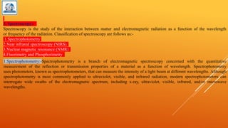 3. Spectroscopy:-
Spectroscopy is the study of the interaction between matter and electromagnetic radiation as a function of the wavelength
or frequency of the radiation. Classification of spectroscopy are follows as:-
1.Spectrophotometry
2.Near infrared spectroscopy (NIRS)
3.Nuclear magnetic resonance (NMR)
4.Fluorimetry and Phosphorimetry
1.Spectrophotometry:-Spectrophotometry is a branch of electromagnetic spectroscopy concerned with the quantitative
measurement of the reflection or transmission properties of a material as a function of wavelength. Spectrophotometry
uses photometers, known as spectrophotometers, that can measure the intensity of a light beam at different wavelengths. Although
spectrophotometry is most commonly applied to ultraviolet, visible, and infrared radiation, modern spectrophotometers can
interrogate wide swaths of the electromagnetic spectrum, including x-ray, ultraviolet, visible, infrared, and/or microwave
wavelengths.
 