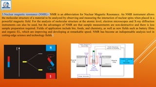 3.Nuclear magnetic resonance (NMR):- NMR is an abbreviation for Nuclear Magnetic Resonance. An NMR instrument allows
the molecular structure of a material to be analyzed by observing and measuring the interaction of nuclear spins when placed in a
powerful magnetic field. For the analysis of molecular structure at the atomic level, electron microscopes and X-ray diffraction
instruments can also be used, but the advantages of NMR are that sample measurements are non-destructive and there is less
sample preparation required. Fields of application include bio, foods, and chemistry, as well as new fields such as battery films
and organic EL, which are improving and developing at remarkable speed. NMR has become an indispensable analysis tool in
cutting-edge science and technology fields.
 
