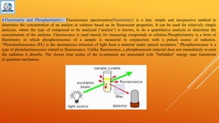 4.Fluorimetry and Phosphorimetry:- Fluorescence spectrometry(Fluorimetry) is a fast, simple and inexpensive method to
determine the concentration of an analyte in solution based on its fluorescent properties. It can be used for relatively simple
analyses, where the type of compound to be analyzed (‘analyte’) is known, to do a quantitative analysis to determine the
concentration of the analytes. Fluorescence is used mainly for measuring compounds in solution.Phosphorimetry is a form of
fluorimetry in which phosphorescence of a sample is measured in conjunction with a pulsed source of radiation.
“Photoluminescence (PL) is the spontaneous emission of light from a material under optical excitation.” Phosphorescence is a
type of photoluminescence related to fluorescence. Unlike fluorescence, a phosphorescent material does not immediately re-emit
the radiation it absorbs. The slower time scales of the re-emission are associated with "forbidden" energy state transitions
in quantum mechanics.
 