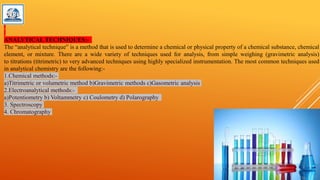 ANALYTICAL TECHNIQUES:-
The “analytical technique” is a method that is used to determine a chemical or physical property of a chemical substance, chemical
element, or mixture. There are a wide variety of techniques used for analysis, from simple weighing (gravimetric analysis)
to titrations (titrimetric) to very advanced techniques using highly specialized instrumentation. The most common techniques used
in analytical chemistry are the following:-
1.Chemical methods:-
a)Titrimetric or volumetric method b)Gravimetric methods c)Gasometric analysis
2.Electroanalytical methods:-
a)Potentiometry b) Voltammetry c) Coulometry d) Polarography
3. Spectroscopy
4. Chromatography
 