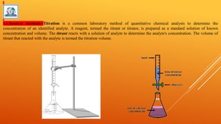 1.Chemical methods:-Titration is a common laboratory method of quantitative chemical analysis to determine the
concentration of an identified analyte. A reagent, termed the titrant or titrator, is prepared as a standard solution of known
concentration and volume. The titrant reacts with a solution of analyte to determine the analyte's concentration. The volume of
titrant that reacted with the analyte is termed the titration volume.
 