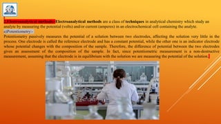 2.Electroanalytical methods:-Electroanalytical methods are a class of techniques in analytical chemistry which study an
analyte by measuring the potential (volts) and/or current (amperes) in an electrochemical cell containing the analyte.
a)Potentiometry:-
Potentiometry passively measures the potential of a solution between two electrodes, affecting the solution very little in the
process. One electrode is called the reference electrode and has a constant potential, while the other one is an indicator electrode
whose potential changes with the composition of the sample. Therefore, the difference of potential between the two electrodes
gives an assessment of the composition of the sample. In fact, since potentiometric measurement is a non-destructive
measurement, assuming that the electrode is in equilibrium with the solution we are measuring the potential of the solution.
 