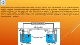 Potentiometry usually uses indicator electrodes made selectively sensitive to the ion of interest, such as fluoride in fluoride
selective electrodes, so that the potential solely depends on the activity of this ion of interest. The time that takes the electrode to
establish equilibrium with the solution will affect the sensitivity or accuracy of the measurement. In aquatic environments,
platinum is often used due to its high electron transfer kinetics, although an electrode made from several metals can be used in
order to enhance the electron transfer kinetics. The most common potentiometric electrode is by far the glass-membrane
electrode used in a pH meter.
 
