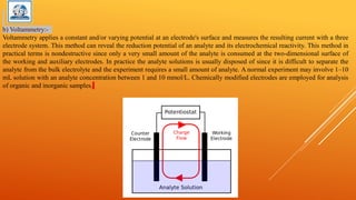 b) Voltammetry:-
Voltammetry applies a constant and/or varying potential at an electrode's surface and measures the resulting current with a three
electrode system. This method can reveal the reduction potential of an analyte and its electrochemical reactivity. This method in
practical terms is nondestructive since only a very small amount of the analyte is consumed at the two-dimensional surface of
the working and auxiliary electrodes. In practice the analyte solutions is usually disposed of since it is difficult to separate the
analyte from the bulk electrolyte and the experiment requires a small amount of analyte. A normal experiment may involve 1–10
mL solution with an analyte concentration between 1 and 10 mmol/L. Chemically modified electrodes are employed for analysis
of organic and inorganic samples.
 